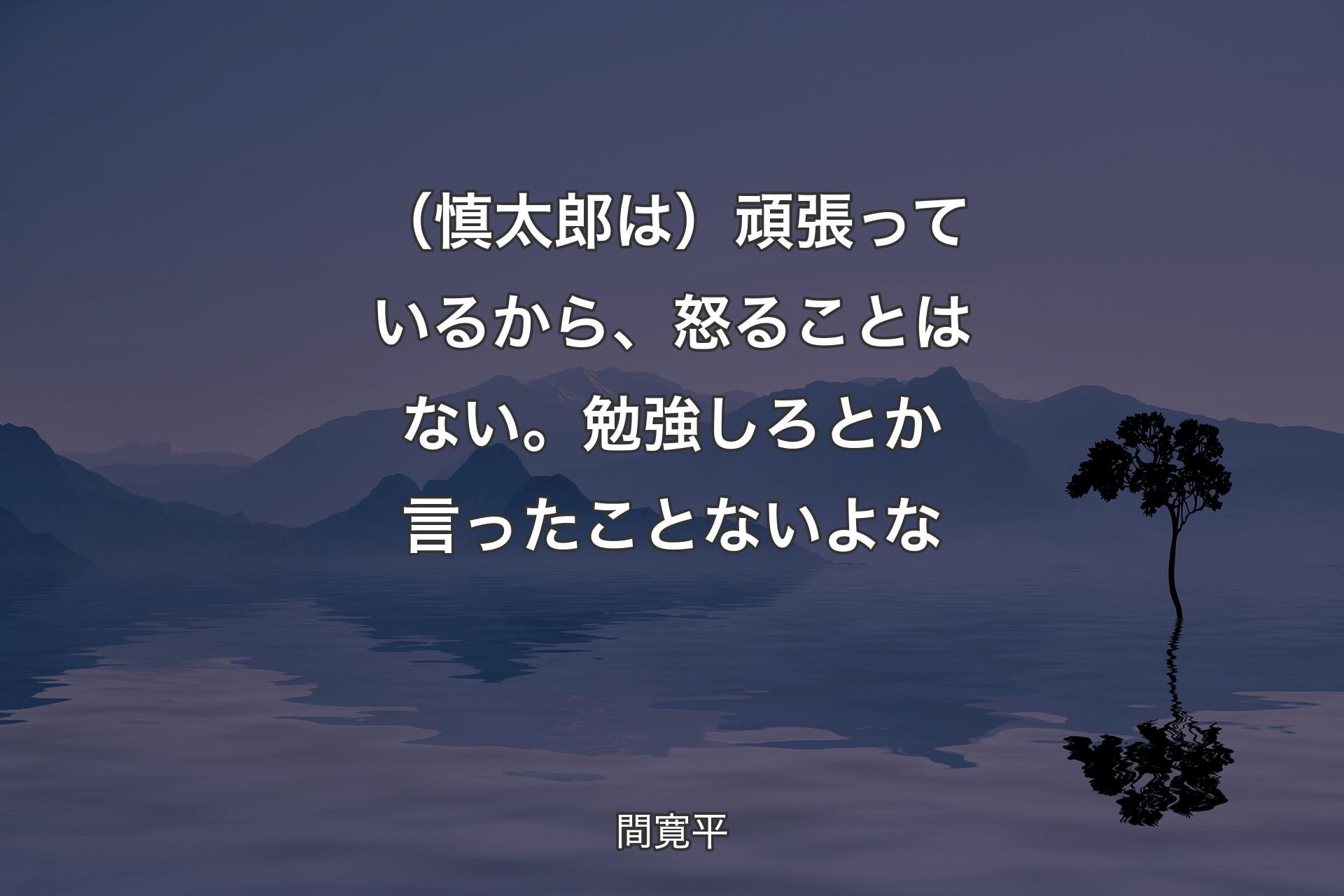 【背景4】（慎太郎は）頑張っているから、怒ることはない。勉強しろとか言ったことないよな - 間寛平