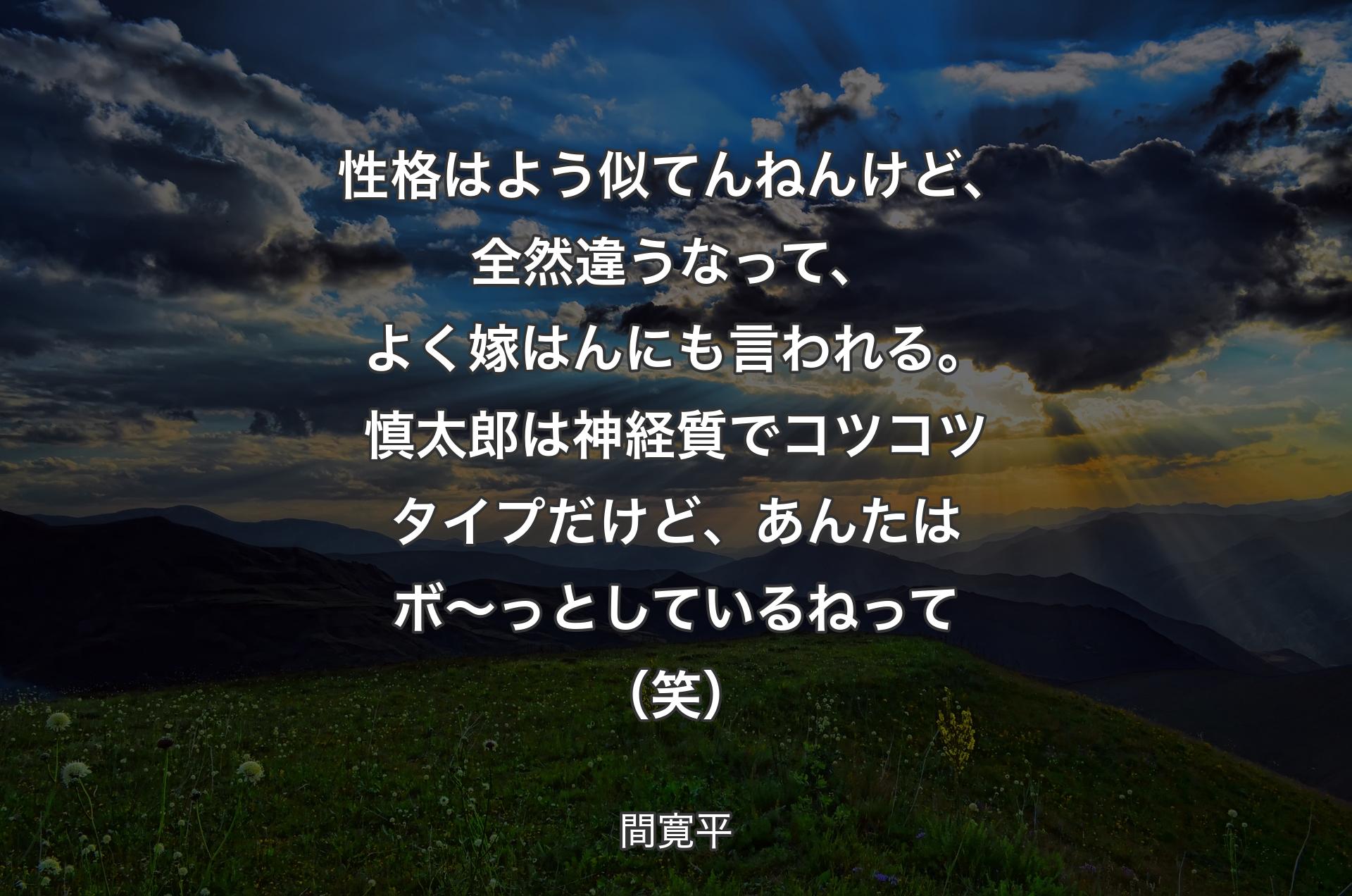 性格はよう似てんねんけど、全然違うなって、よく嫁はんにも言われる。慎太郎は神経質でコツコツタイプだけど、あんたはボ～っとしているねって（笑） - 間寛平