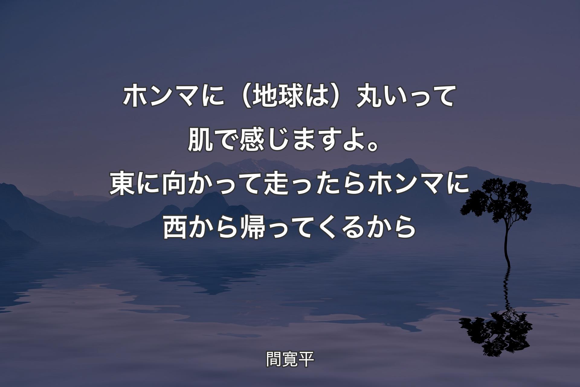 【背景4】ホンマに（地球は）丸いって肌で感じますよ。東に向かって走ったらホンマに西から帰ってくるから - 間寛平