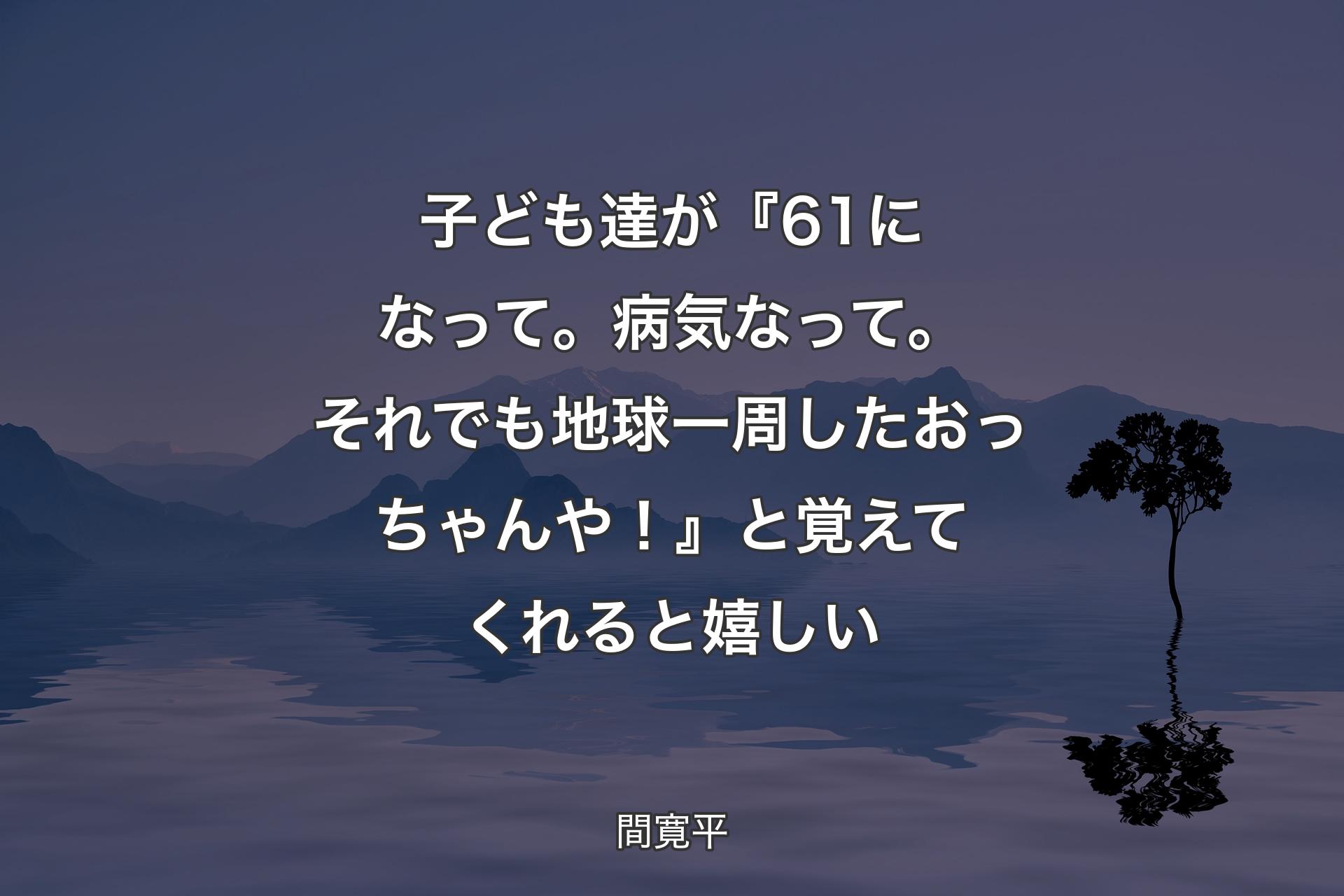 【背景4】子ども達が『61になって。病気なって。それでも地球一周したおっちゃんや！』と覚えてくれると嬉しい - 間寛平