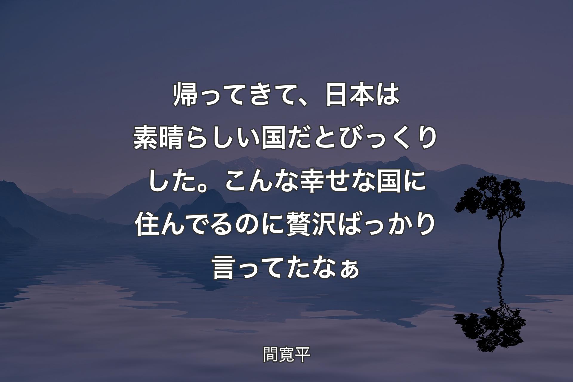 【背景4】帰ってきて、日本は素晴らしい国だとびっくりした。こんな幸せな国に住んでるのに贅沢ばっかり言ってたなぁ - 間寛平