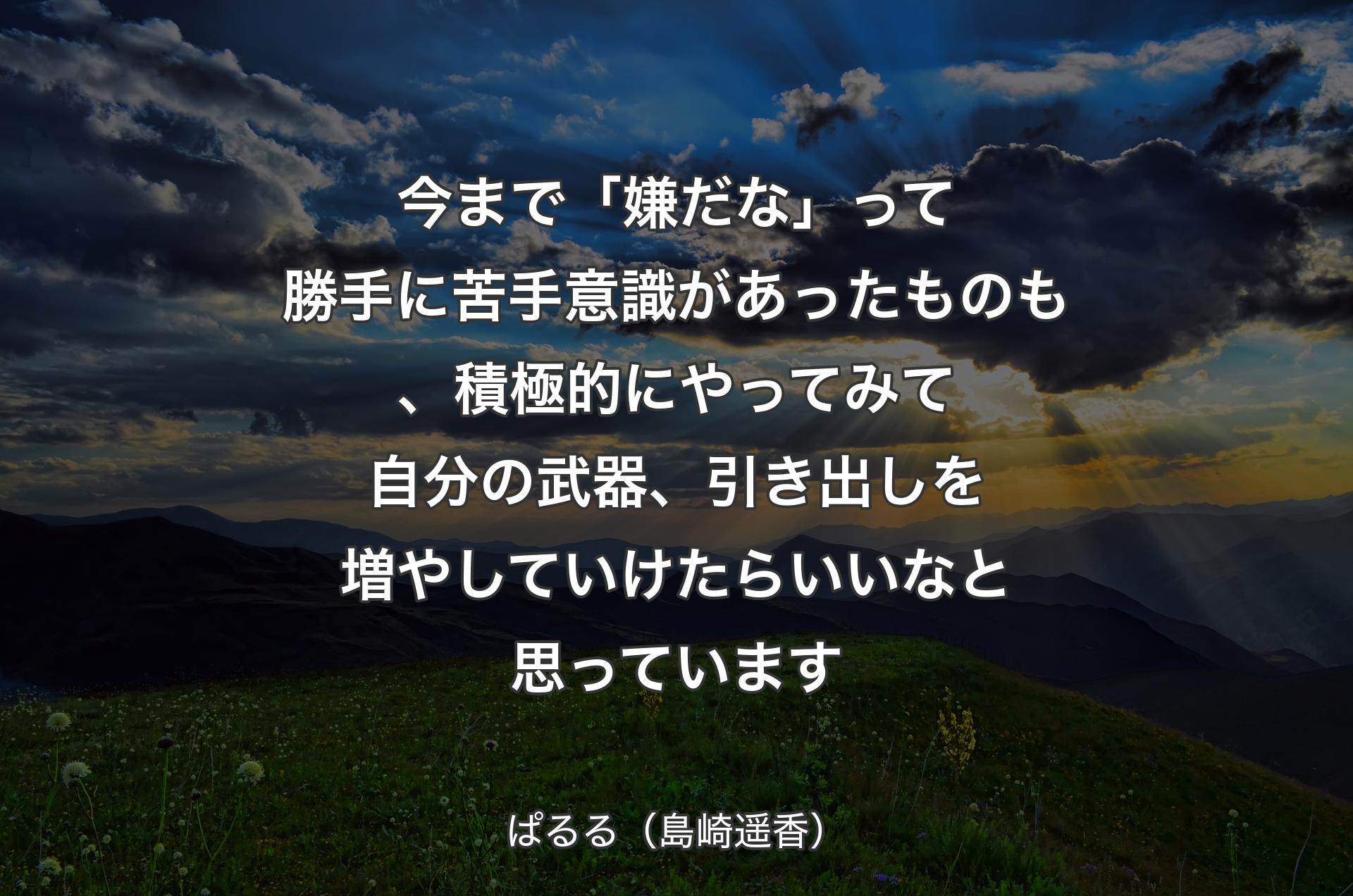 今まで「嫌だな」って勝手に苦手意識があったものも、積極的にやってみて自分の武器、引き出しを増やしていけたらいいなと思っています - ぱるる（島崎遥香）