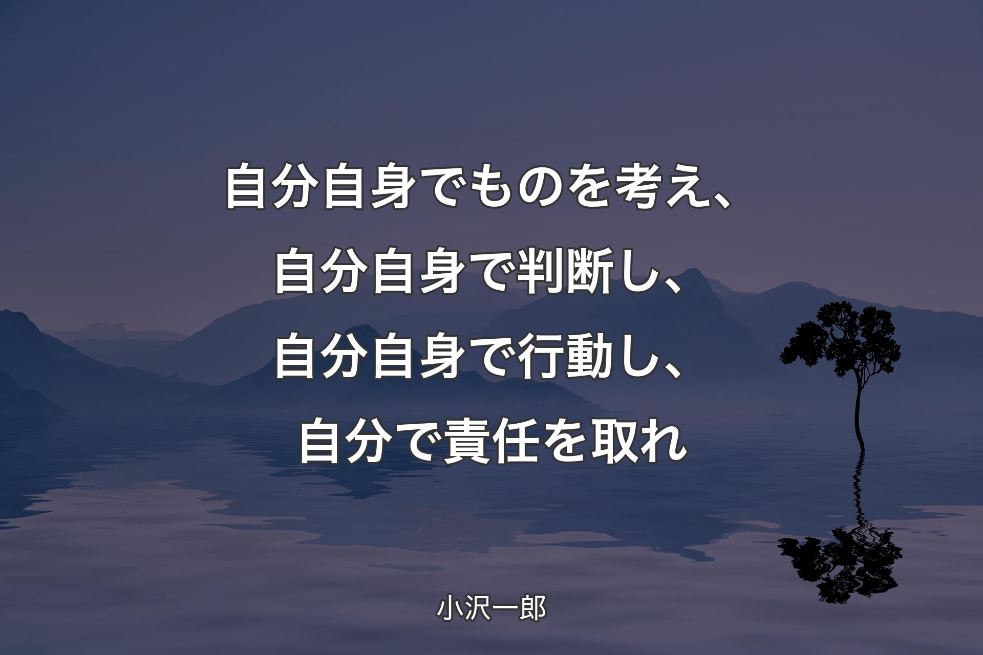 【背景4】自分自身でものを考え、自分自身で判断し、自分自身で行動し、自分で責任を取れ - 小沢一郎