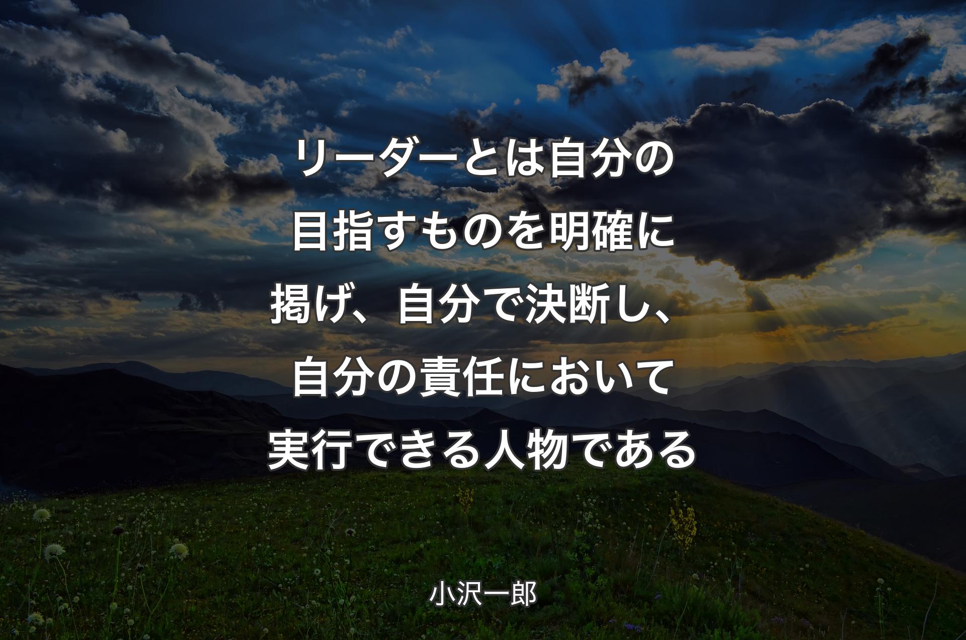 リーダーとは自分の目指すものを明確に掲げ、自分で決断し、自分の責任において実行できる人物である - 小沢一郎