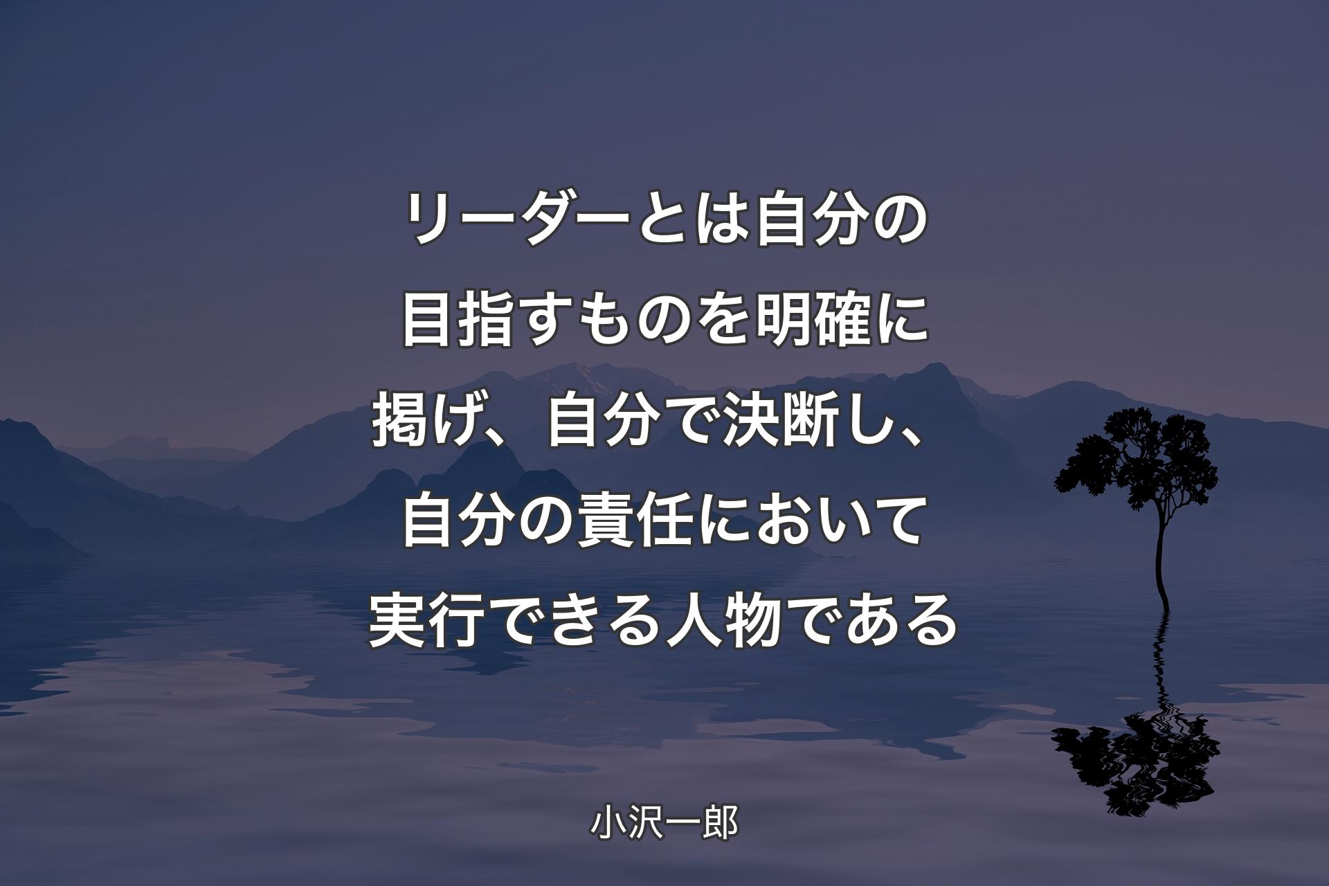 【背景4】リーダーとは自分の目指すものを明確に掲げ、自分で決断し、自分の責任において実行できる人物である - 小沢一郎