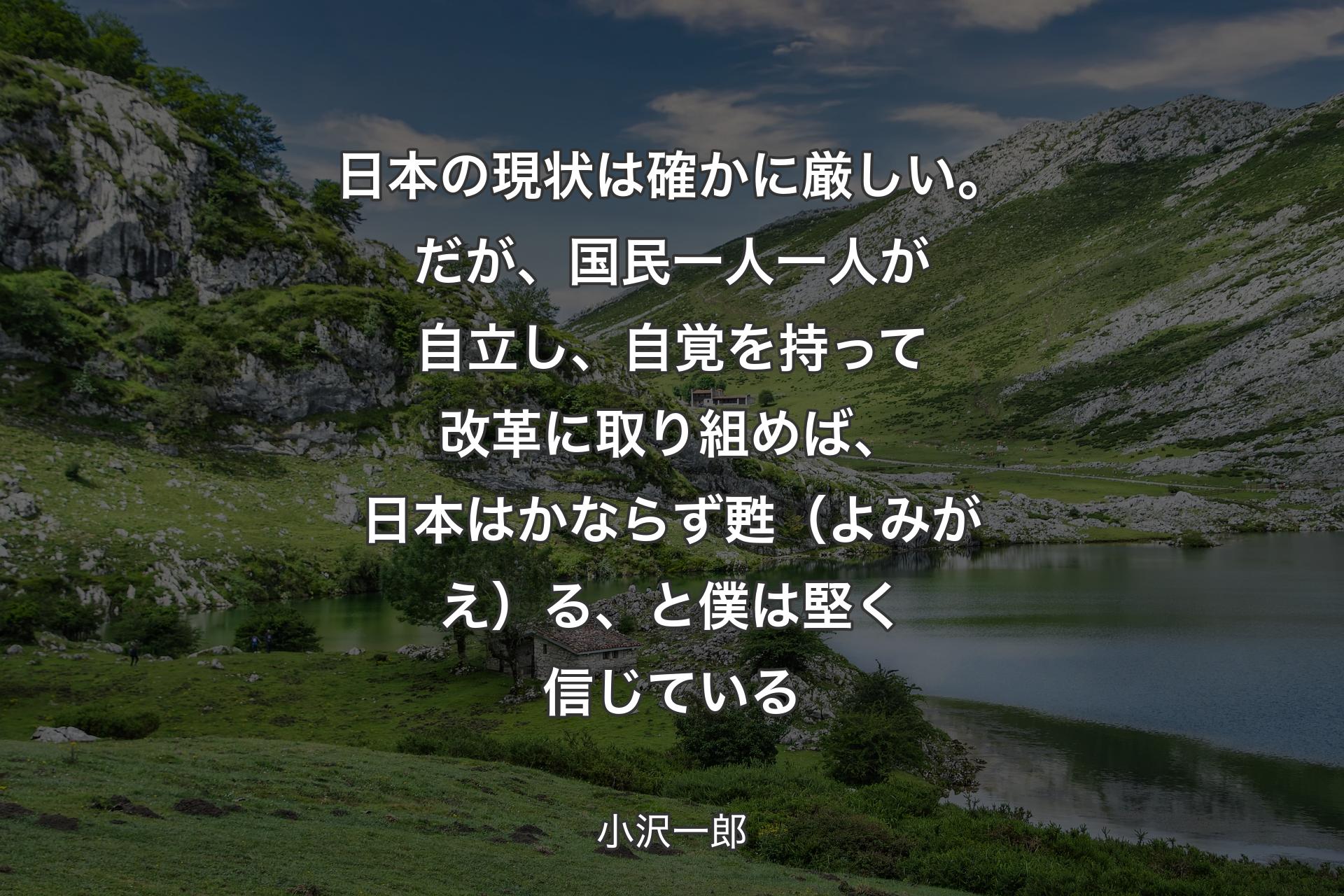 【背景1】日本の現状は確かに厳しい。だが、国民一人一人が自立し、自覚を持って改革に取り組めば、日本はかならず甦（よみがえ）る、と僕は堅く信じている - 小沢一郎