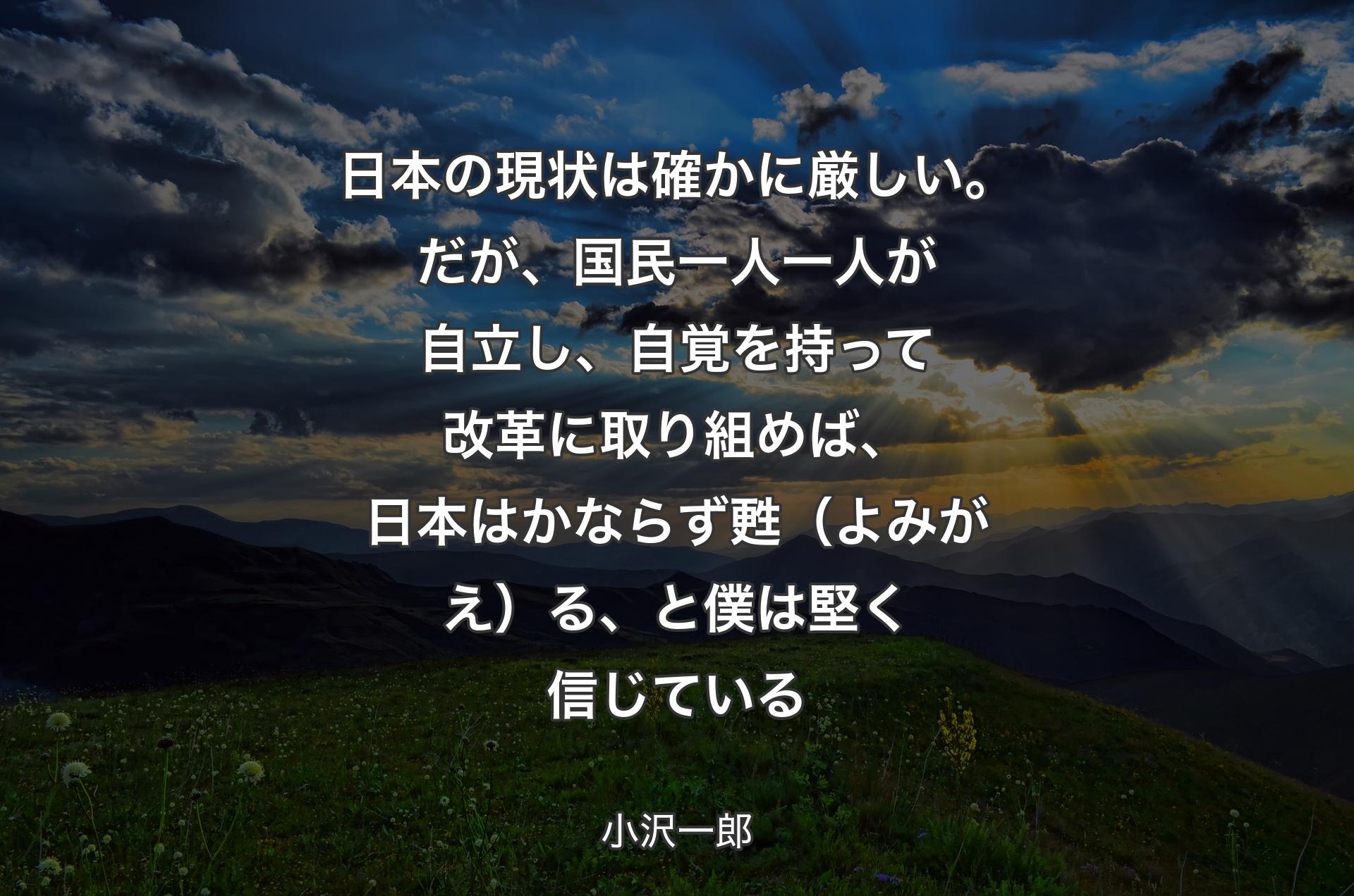 日本の現状は確かに厳��しい。だが、国民一人一人が自立し、自覚を持って改革に取り組めば、日本はかならず甦（よみがえ）る、と僕は堅く信じている - 小沢一郎