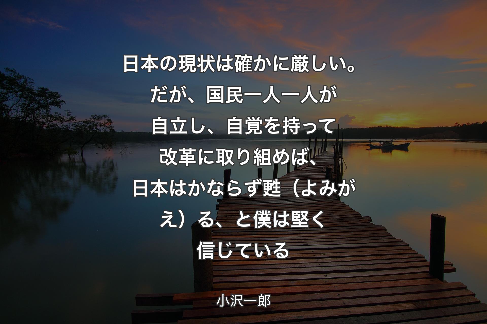 【背景3】日本の現状は確かに厳しい。だが、国民一人一人が自立し、自覚を持って改革に取り組めば、日本はかならず甦（よみがえ）る、と僕は堅く信じている - 小沢一郎