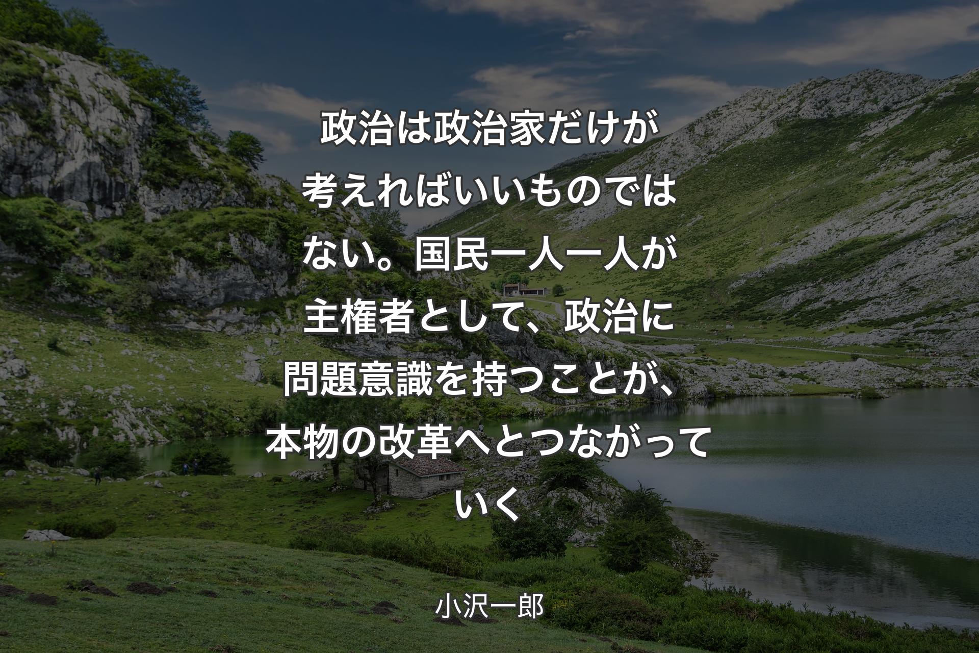 【背景1】政治は政治家だけが考えればいいものではない。国民一人一人が主権者として、政治に問題意識を持つことが、本物の改革へとつながっていく - 小沢一郎