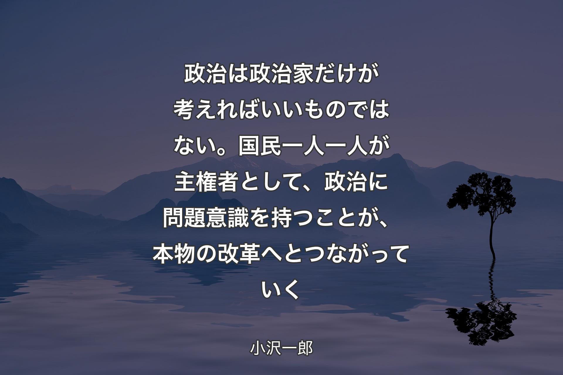 【背景4】政治は政治家だけが考えればいいものではない。国民一人一人が主権者として、政治に問題意識を持つことが、本物の改革へとつながっていく - 小沢一郎