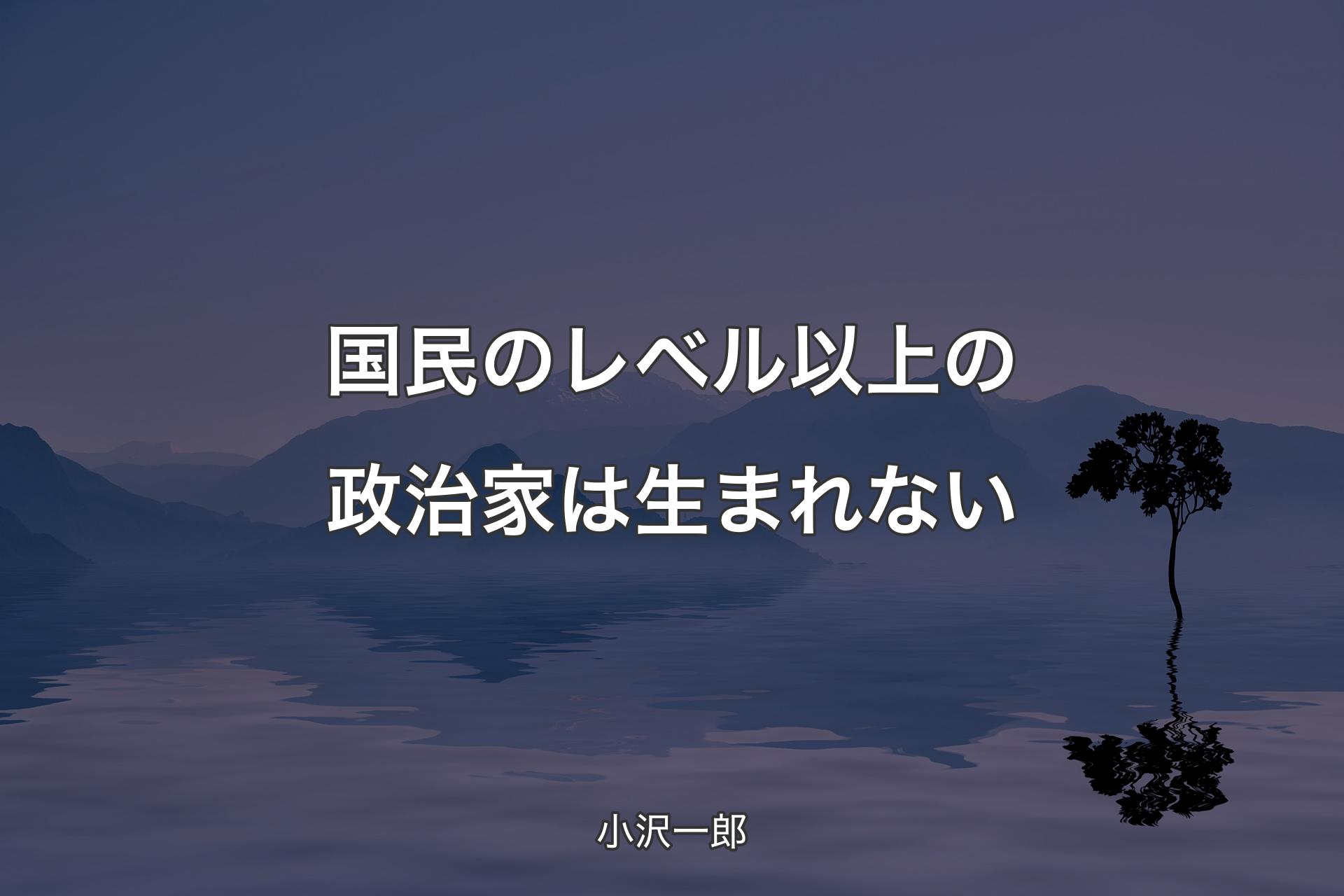 【背景4】国民のレベル以上の政治家は生まれない - 小沢一郎