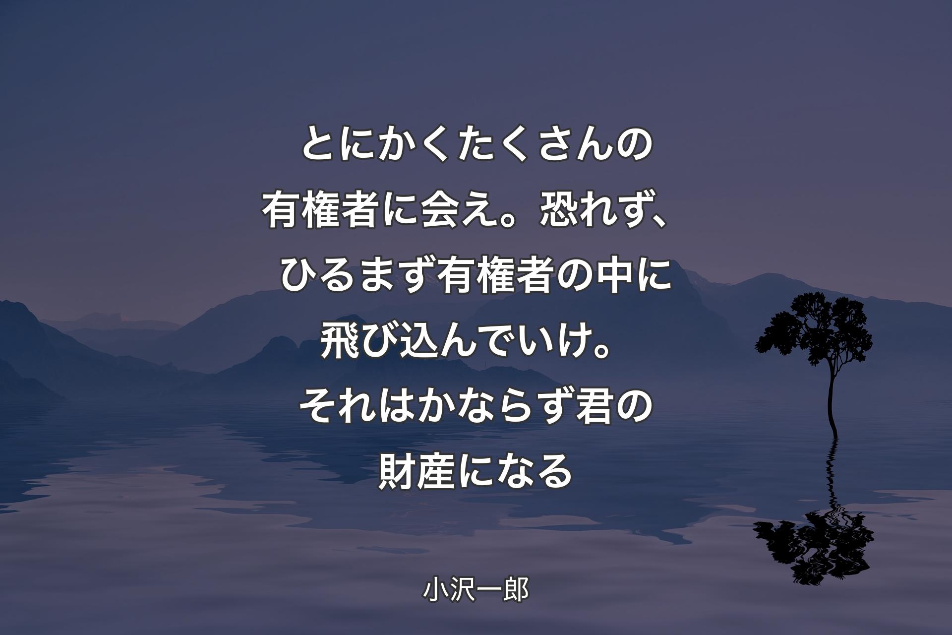 【背景4】とにかくたくさんの有権者に会え。恐れず、ひるまず有権者の中に飛び込んでいけ。それはかならず君の財産になる - 小沢一郎