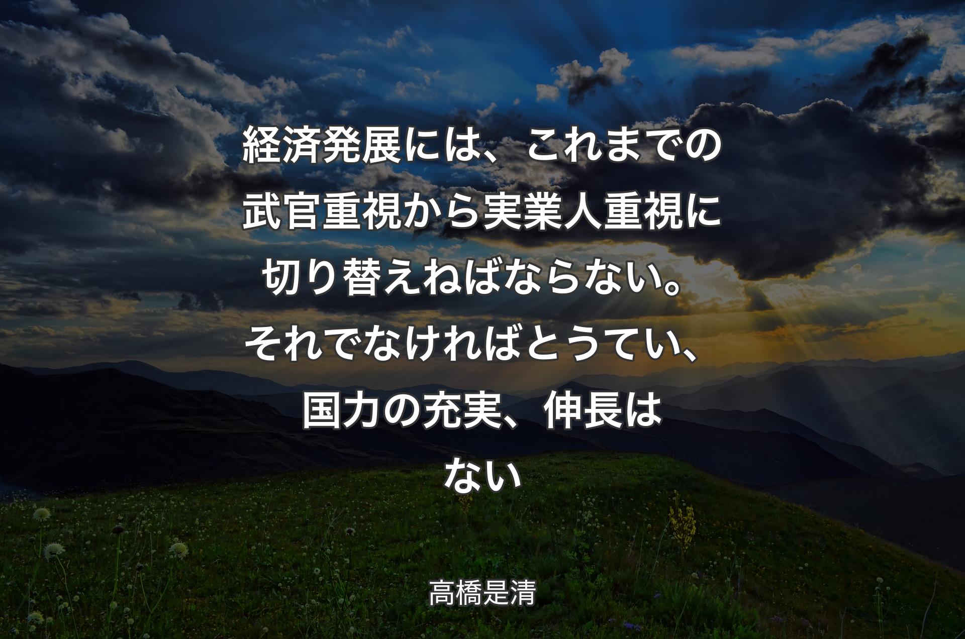 経済発展には、これまでの武官重視から実業人重視に切り替えねばならない。それでなければとうてい、国力の充実、伸長はない - 高橋是清