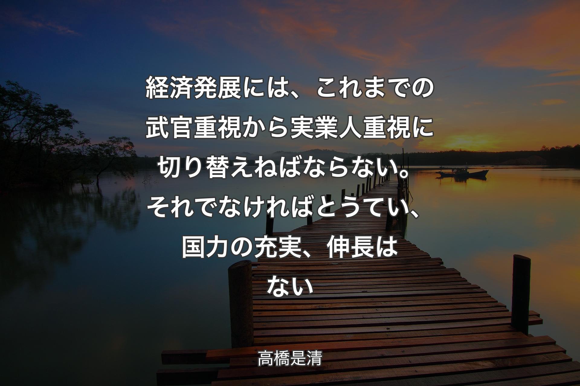 経済発展には、これまでの武官重視から実業人重視に切り替えねばならない。それでなければとうてい、国力の充実、伸長はない - 高橋是清