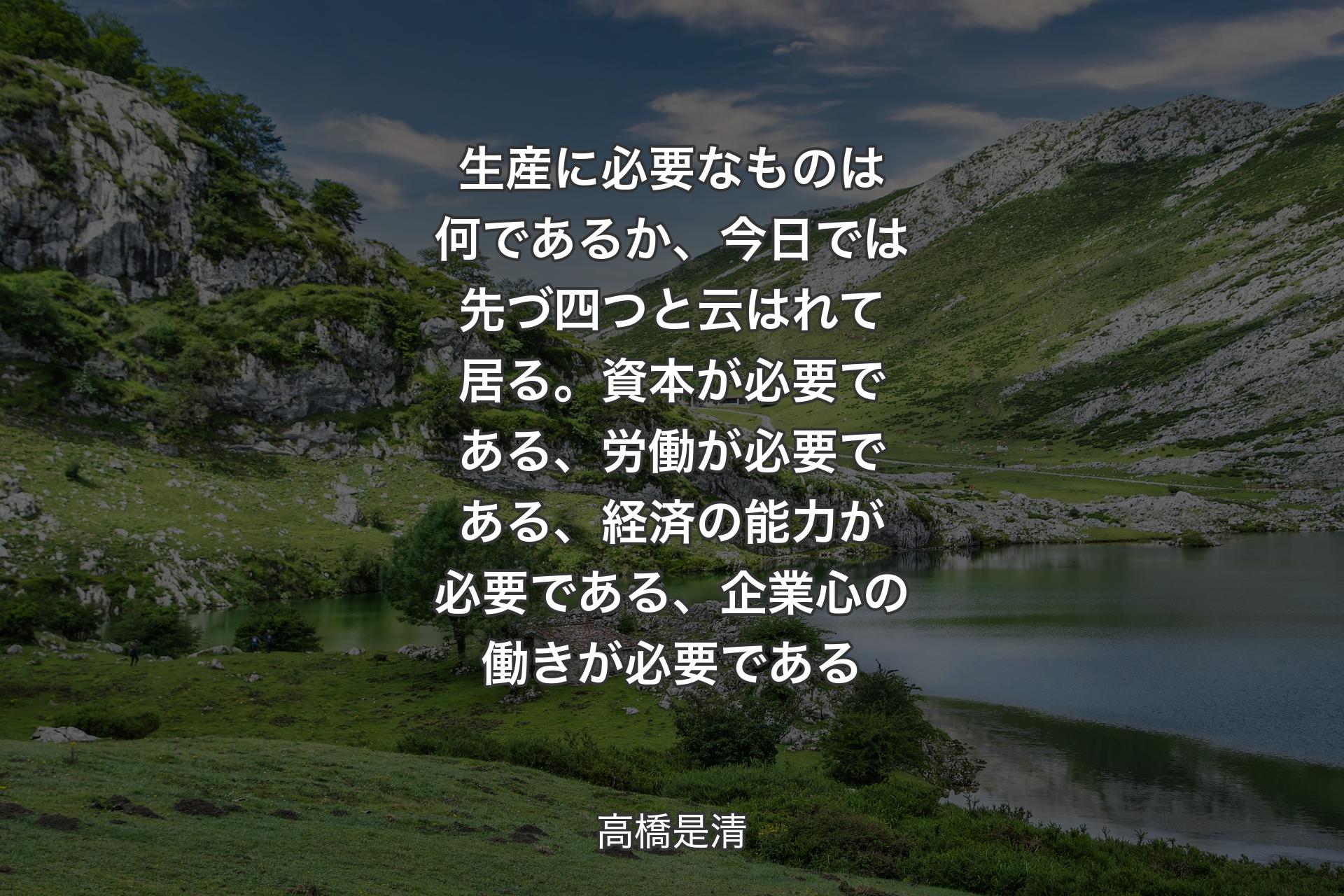 【背景1】生産に必要なものは何であるか、今日では先づ四つと云はれて居る。資本が必要である、労働が必要である、経済の能力が必要である、企業心の働きが必要である - 高橋是清