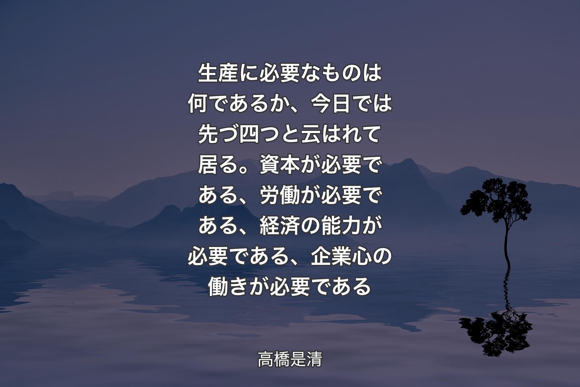【背景4】生産に必要なものは何であるか、今日では先づ四つと云はれて居る。資本が必要である、労働が必要である、経済の能力が必要である、企業心の働きが必要である - 高橋是清