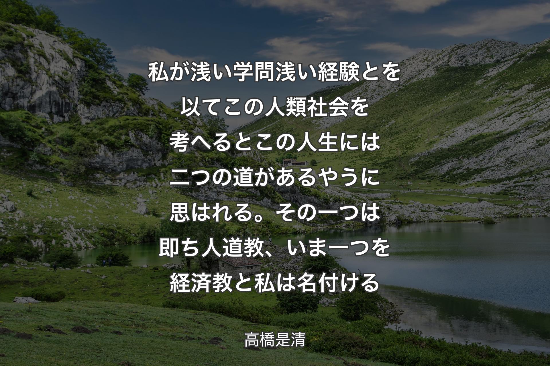 私が浅い学問浅い経験とを以てこの人類社会を考へるとこの人生には二つの道があるやうに思はれる。その一つは即ち人道教、いま一つを経済教と私は名付ける - 高橋是清