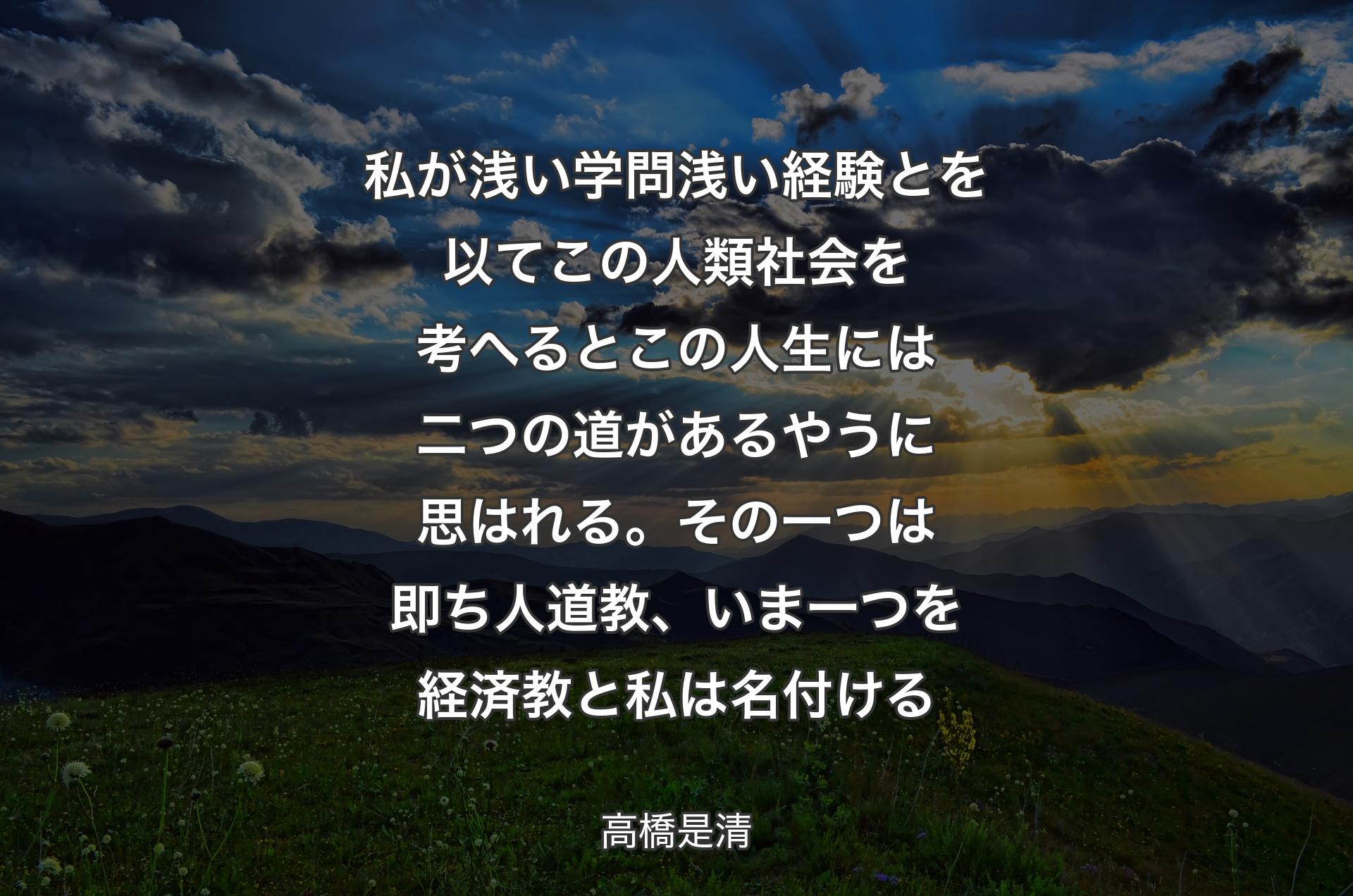 私が浅い学問浅い経験とを以てこの人類社会を考へるとこの人生には二つの道があるやうに思はれる。その一つは即ち人道教、いま一つを経済教と私は名付ける - 高橋是清