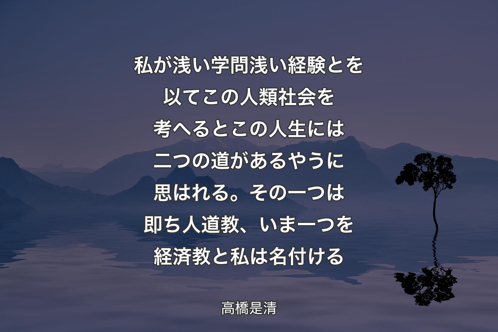 私が浅い学問浅い経験とを以てこの人類社会を考へるとこの人生には二つの道があるやうに思はれる。その一つは即ち人道教、いま一つを経済教と私は名付ける - 高橋是清