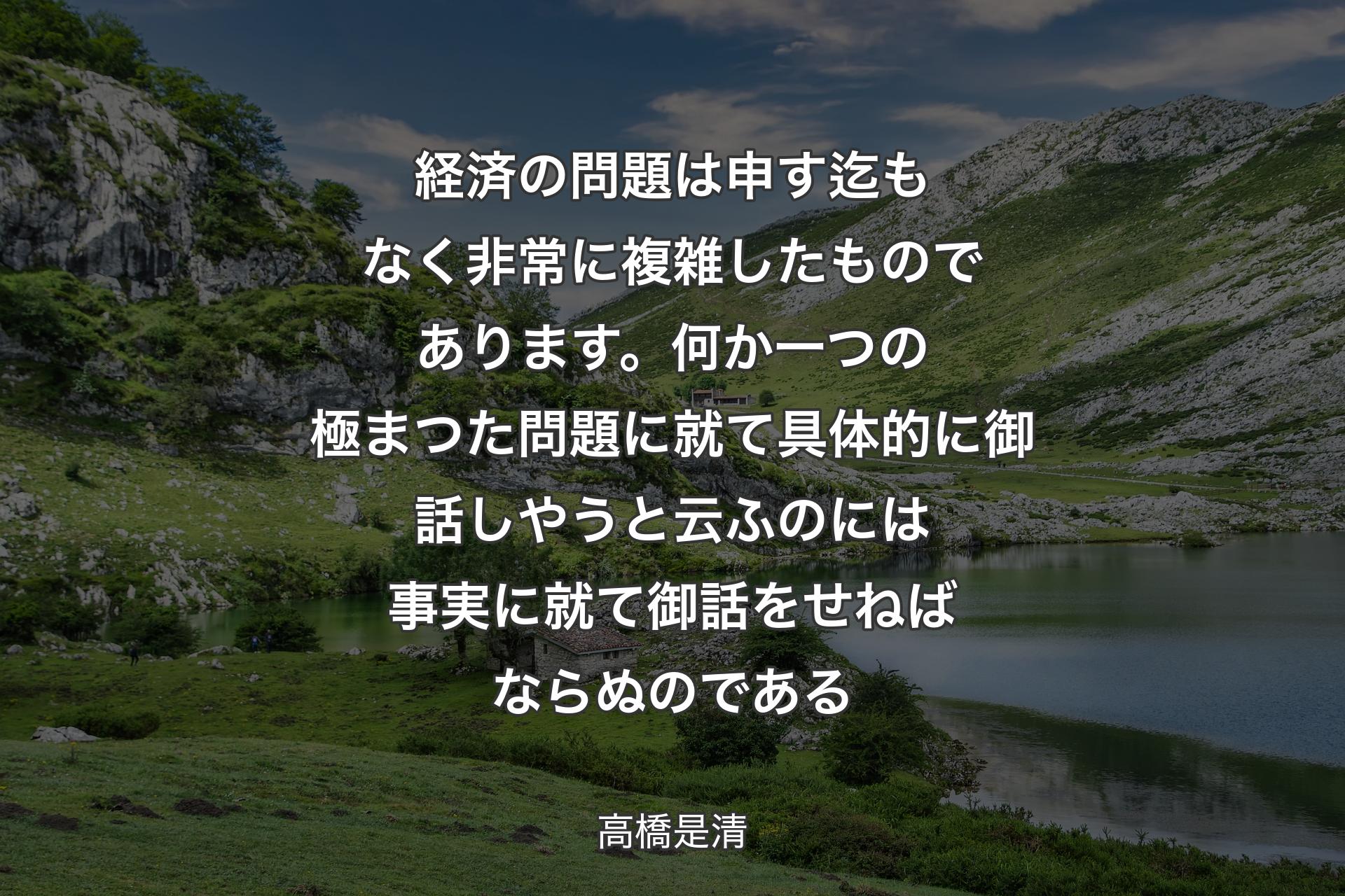 【背景1】経済の問題は申す迄もなく非常に複雑したものであります。何か一つの極まつた問題に就て具体的に御話しやうと云ふのには事実に就て御話をせねばならぬのである - 高橋是清