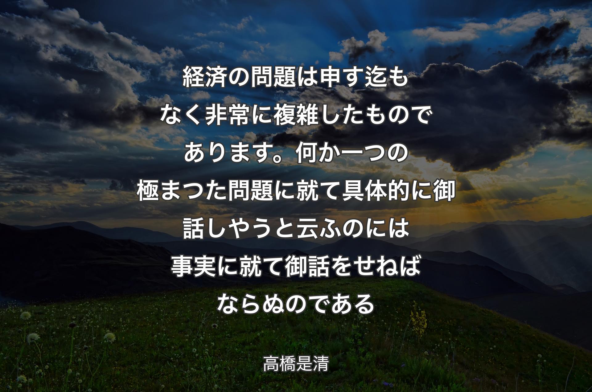 経済の問題は申す迄もなく非常に複雑したものであります。何か一つの極まつた問題に就て具体的に御話しやうと云ふのには事実に就て御話をせねばならぬのである - 高橋是清