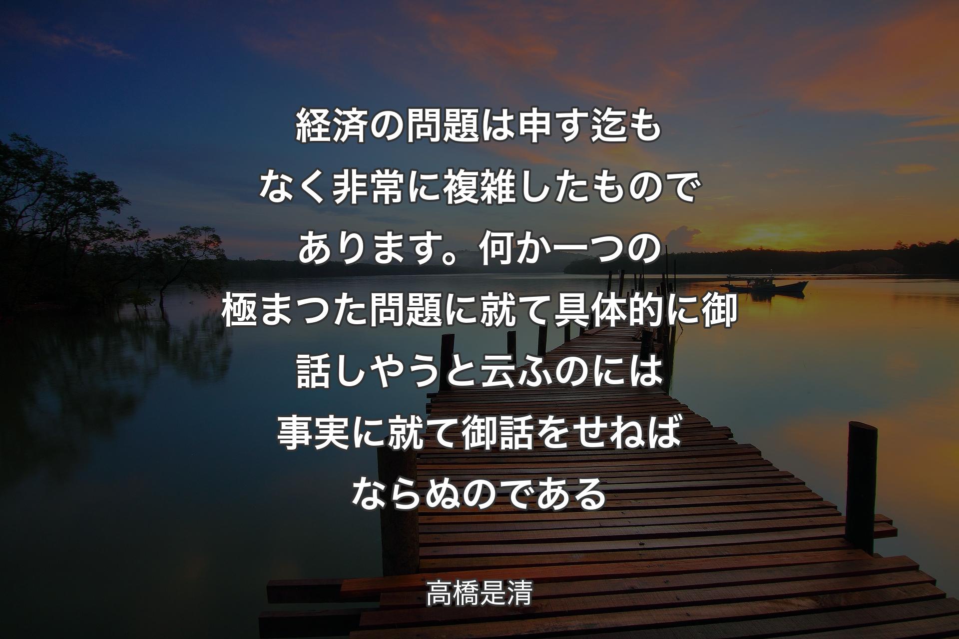 【背景3】経済の問題は申す迄もなく非常に複雑したものであります。何か一つの極まつた問題に就て具体的に御話しやうと云ふのには事実に就て御話をせねばならぬのである - 高橋是清