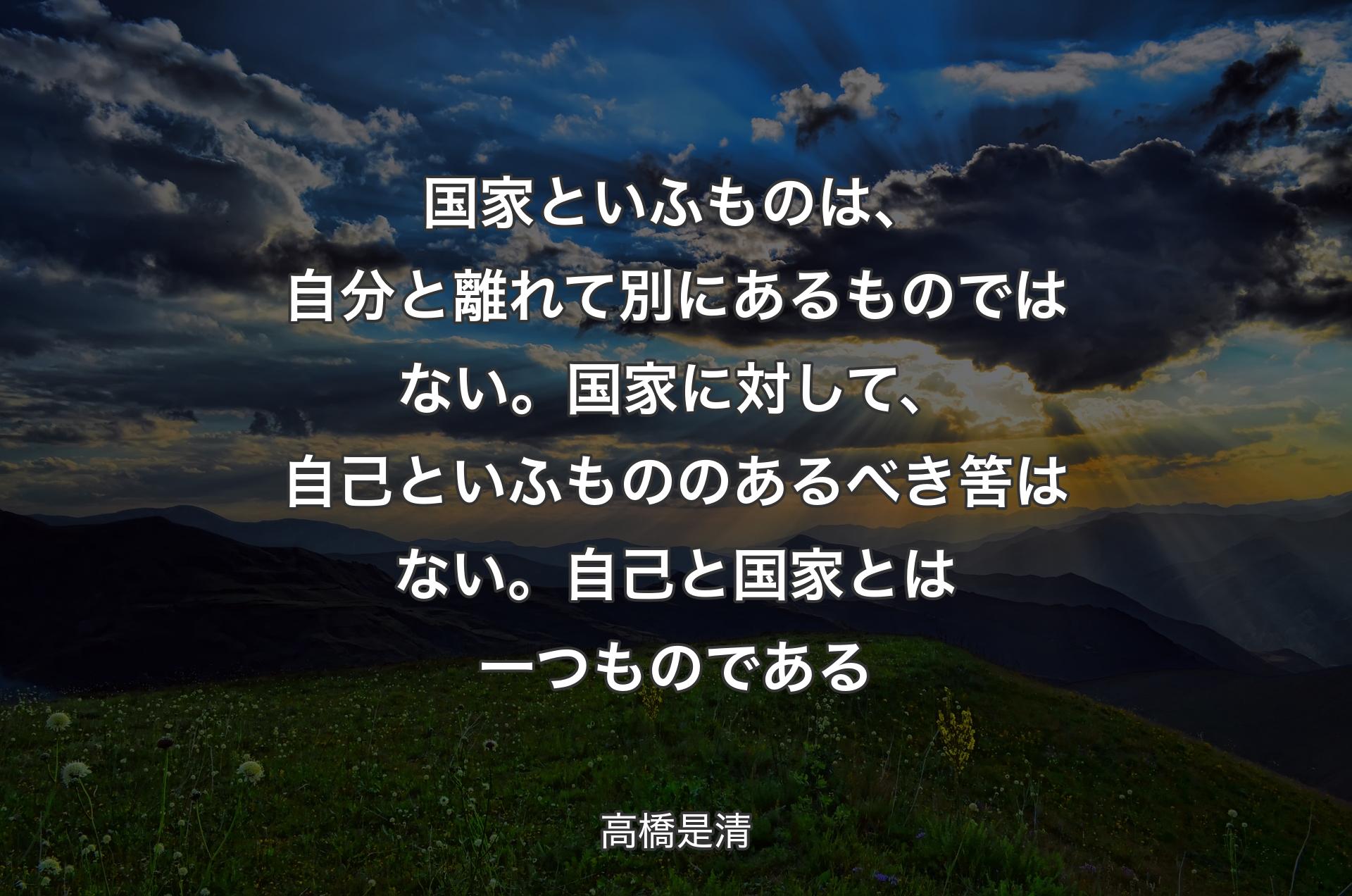 国家といふものは、自分と離れて別にあるものではない。国家に対して、自己といふもののあるべき筈はない。自己と国家とは一つものである - 高橋是清