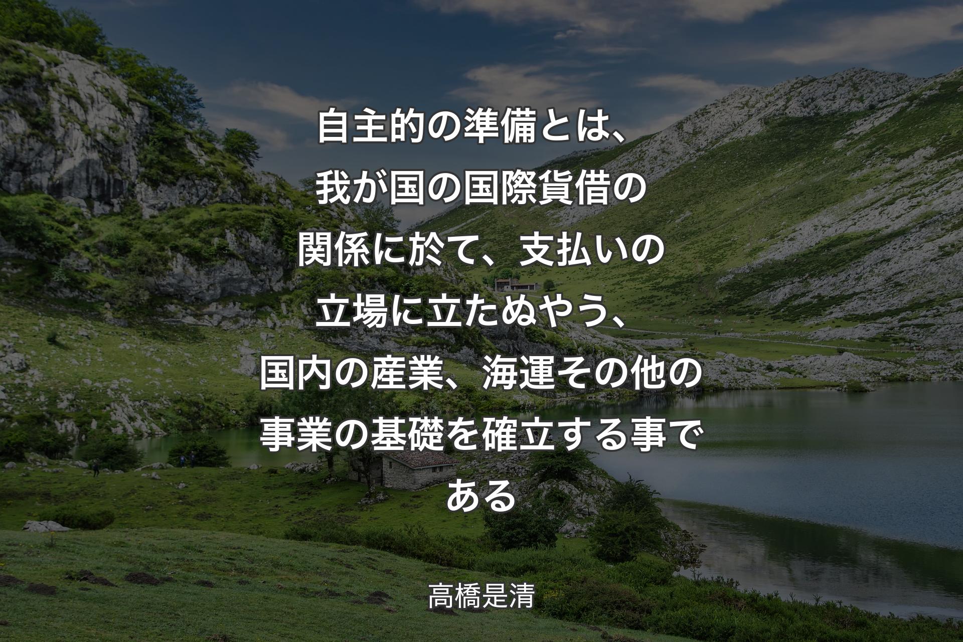 【背景1】自主的の準備とは、我が国の国際貨借の関係に於て、支払いの立場に立たぬやう、国内の産業、海運その他の事業の基礎を確立する事である - 高橋是清