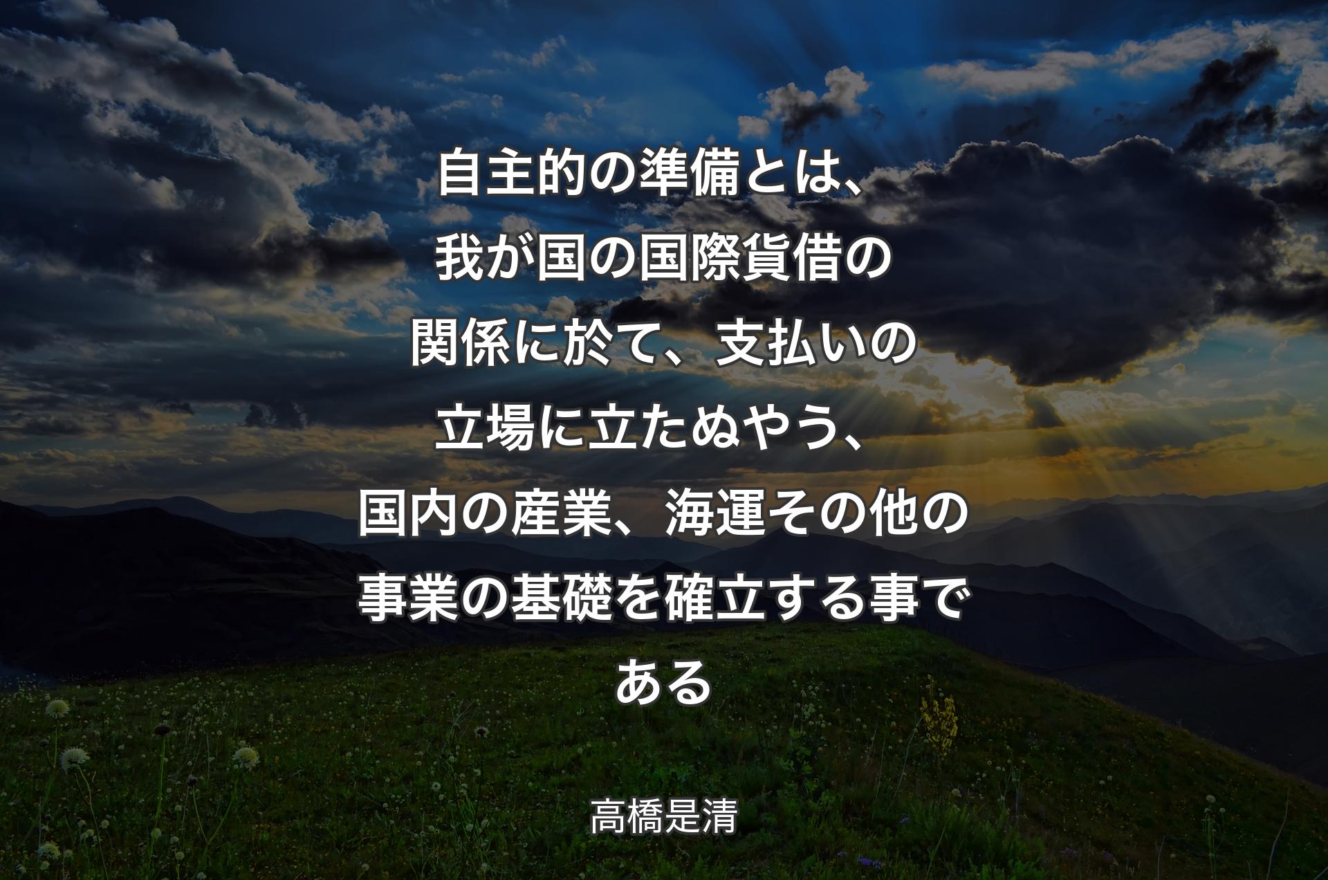 自主的の準備とは、我が国の国際貨借の関係に於て、支払いの立場に立たぬやう、国内の産業、海運その他の事業の基礎を確立する事である - 高橋是清