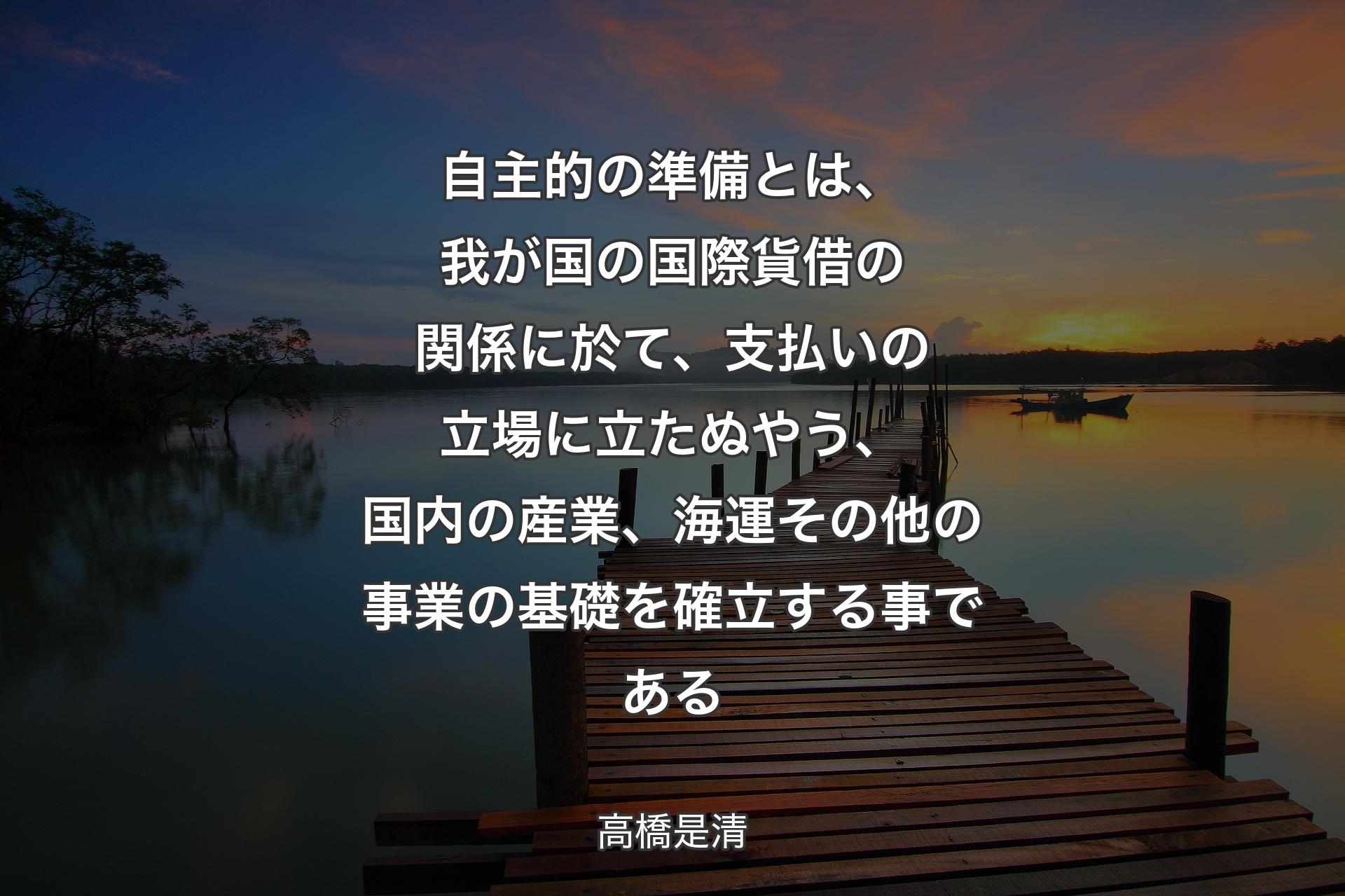 【背景3】自主的の準備とは、我が国の国際貨借の関係に於て、支払いの立場に立たぬやう、国内の産業、海運その他の事業の基礎を確立する事である - 高橋是清