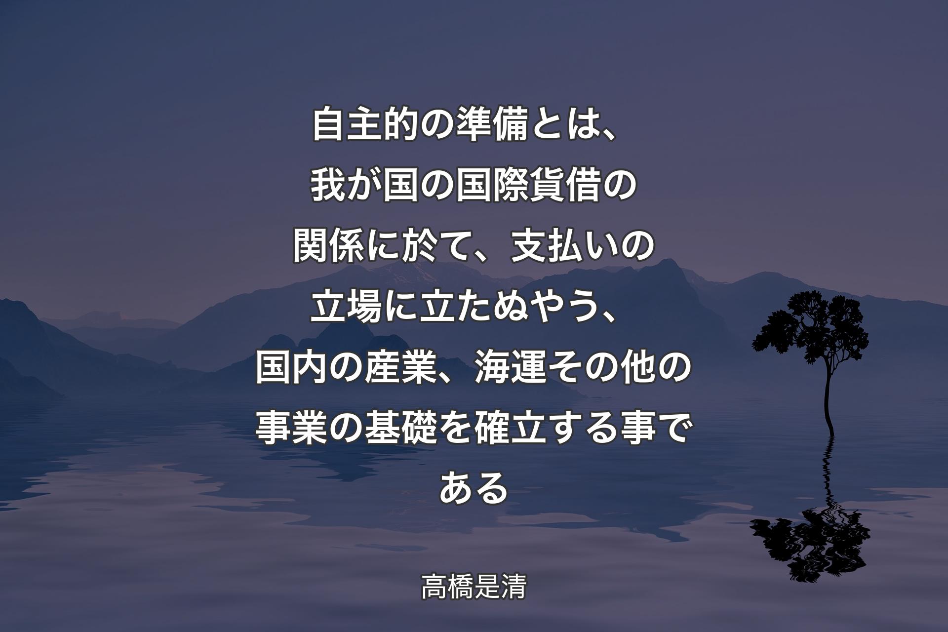 【背景4】自主的の準備とは、我が国の国際貨借の関係に於て、支払いの立場に立たぬやう、国内の産業、海運その他の事業の基礎を確立する事である - 高橋是清