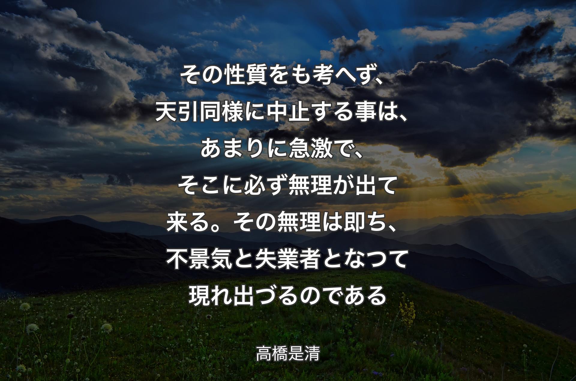 その性質をも考へず、天引同様に中止する事は、あまりに急激で、そこに必ず無理が出て来る。その無理は即ち、不景気と失業者となつて現れ出づるのである - 高橋是清