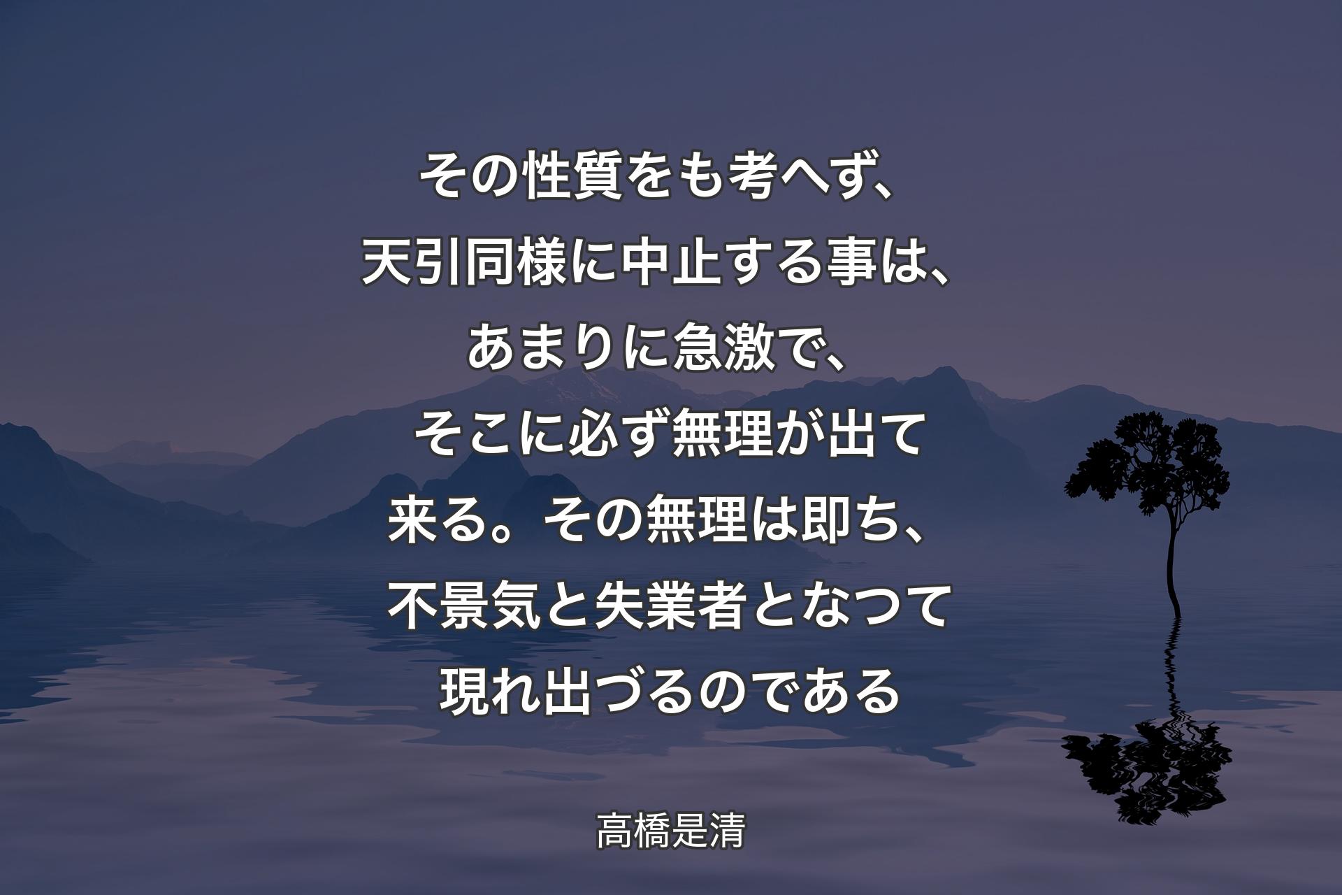 【背景4】その性質をも考へず、天引同様に中止する事は、あまりに急激で、そこに必ず無理が出て来る。その無理は即ち、不景気と失業者となつて現れ出づるのである - 高橋是清