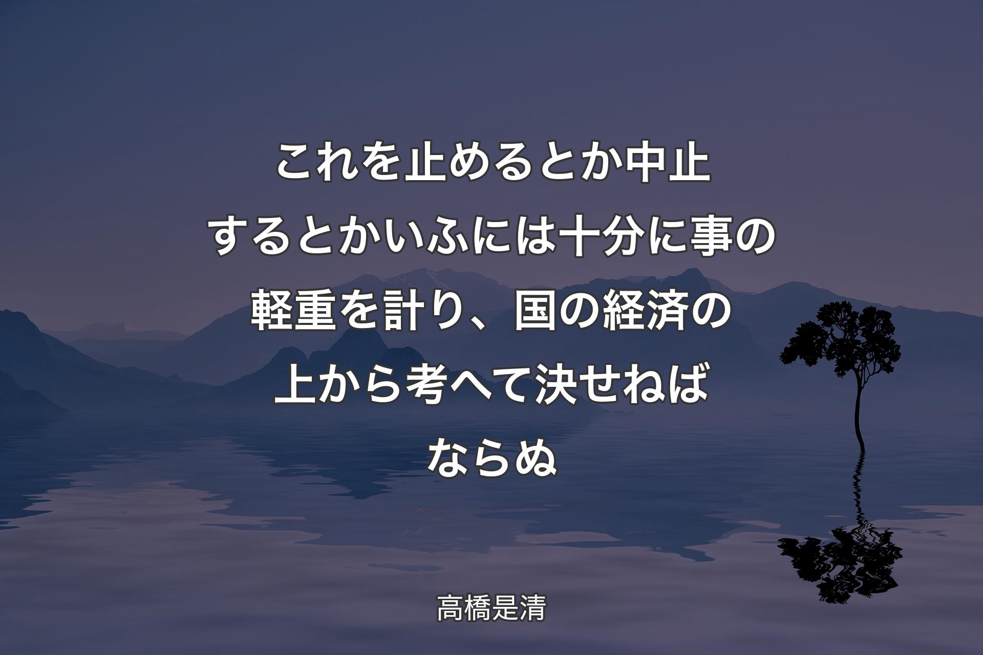 これを止めるとか中止するとかいふには十分に事の軽重を計り、国の経済の上から考へて決せねばならぬ - 高橋是清