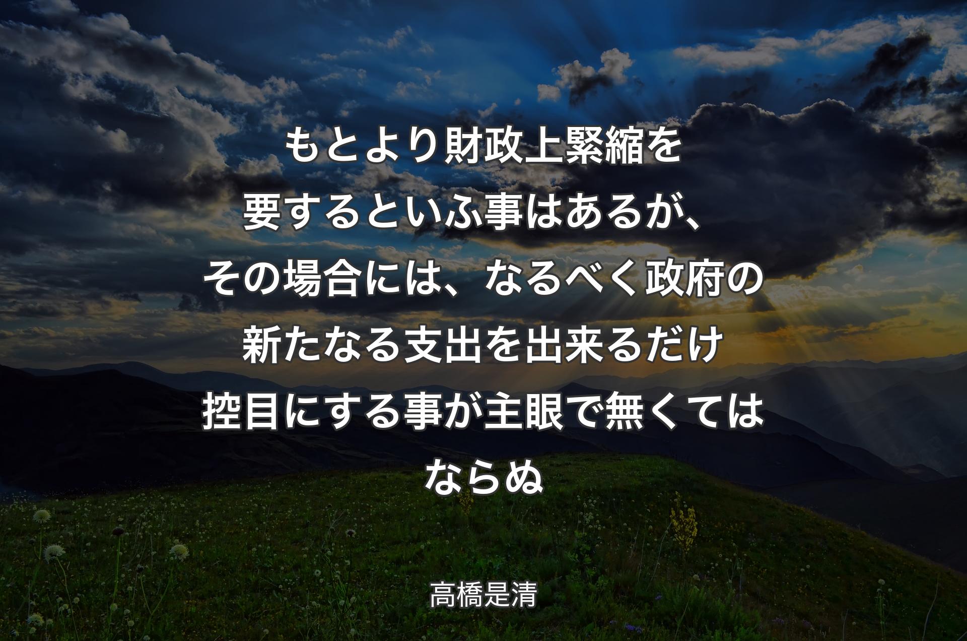 もとより財政上緊縮を要するといふ事はあるが、その場合には、なるべく政府の新たなる支出を出来るだけ控目にする事が主眼で無くてはならぬ - 高橋是清