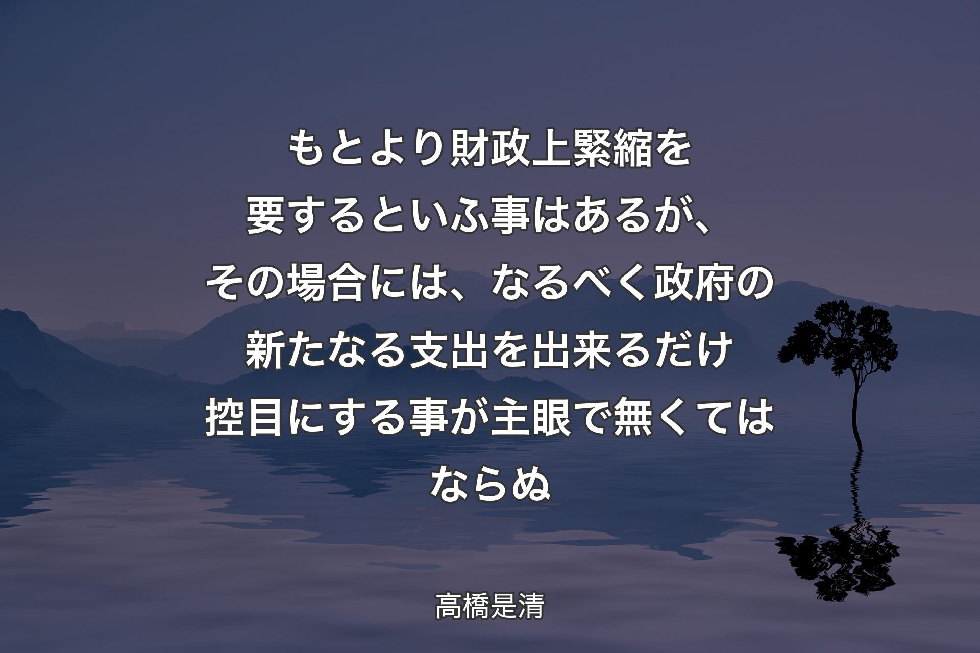 【背景4】もとより財政上緊縮を要するといふ事はあるが、その場合には、なるべく政府の新たなる支出を出来るだけ控目にする事が主眼で無くてはならぬ - 高橋是清