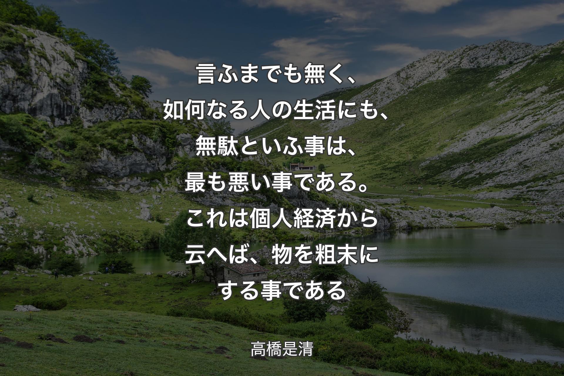 【背景1】言ふまでも無く、如何なる人の生活にも、無駄といふ事は、最も悪い事である。これは個人経済から云へば、物を粗末にする事である - 高橋是清