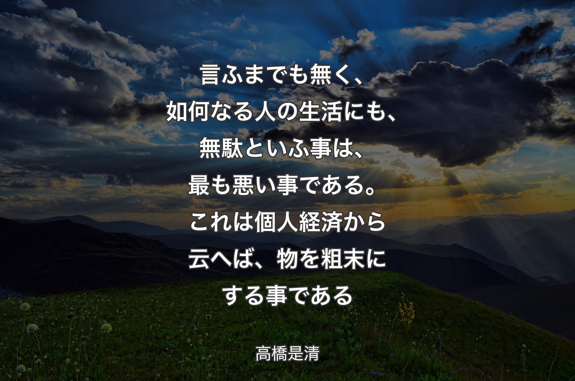 言ふまでも無く、如何なる人の生活にも、無駄といふ事は、最も悪い事である。これは個人経済から云へば、物を粗末にする事である - 高橋是清