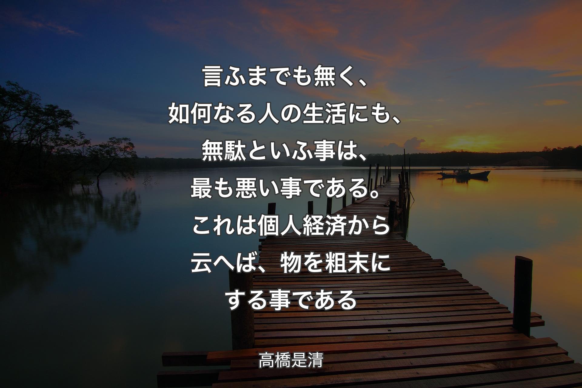 【背景3】言ふまでも無く、如何なる人の生活にも、無駄といふ事は、最も悪い事である。これは個人経済から云へば、物を粗末にする事である - 高橋是清