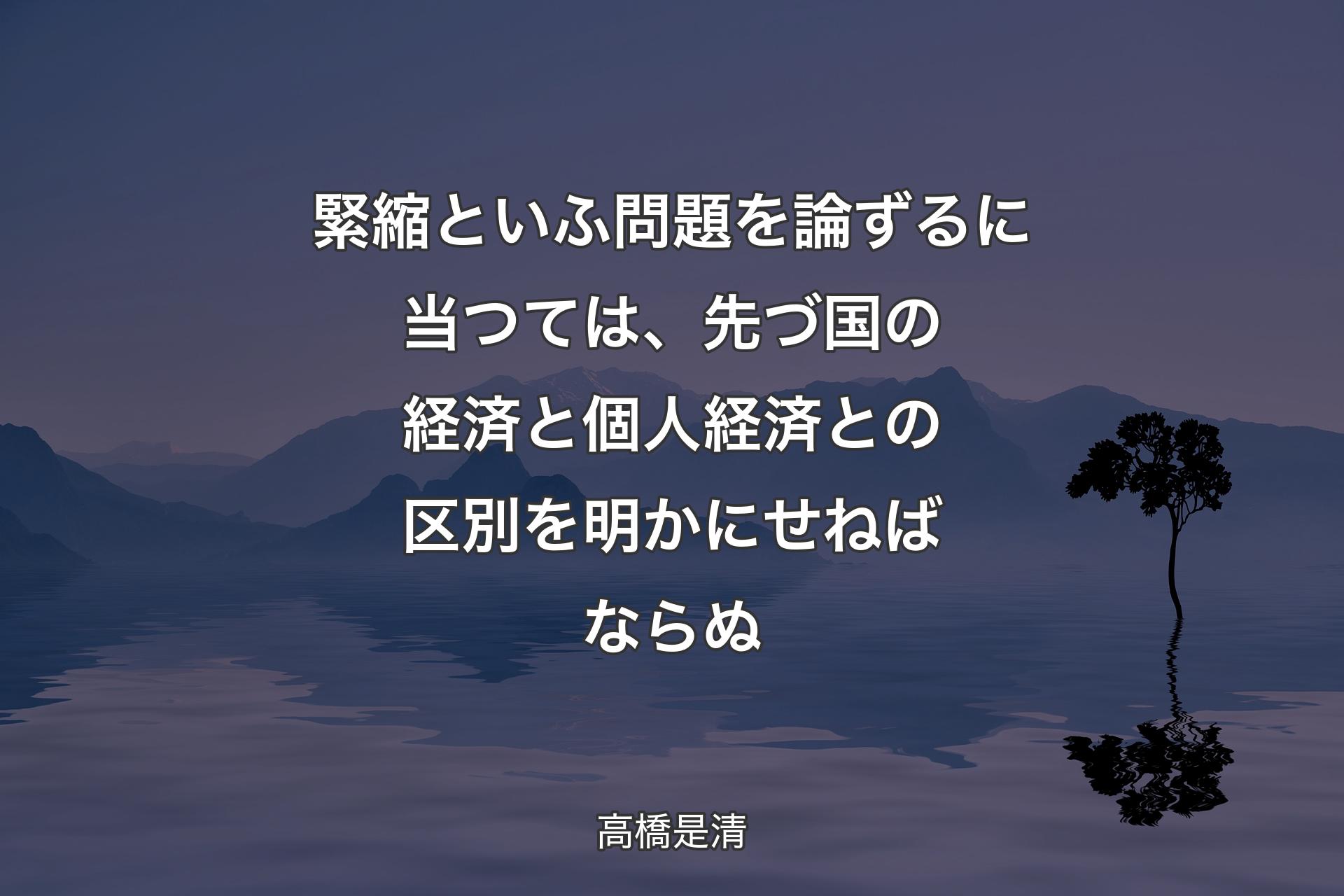 緊縮といふ問題を論ずるに当つては、先づ国の経済と個人経済との区別を明かにせねばならぬ - 高橋是清