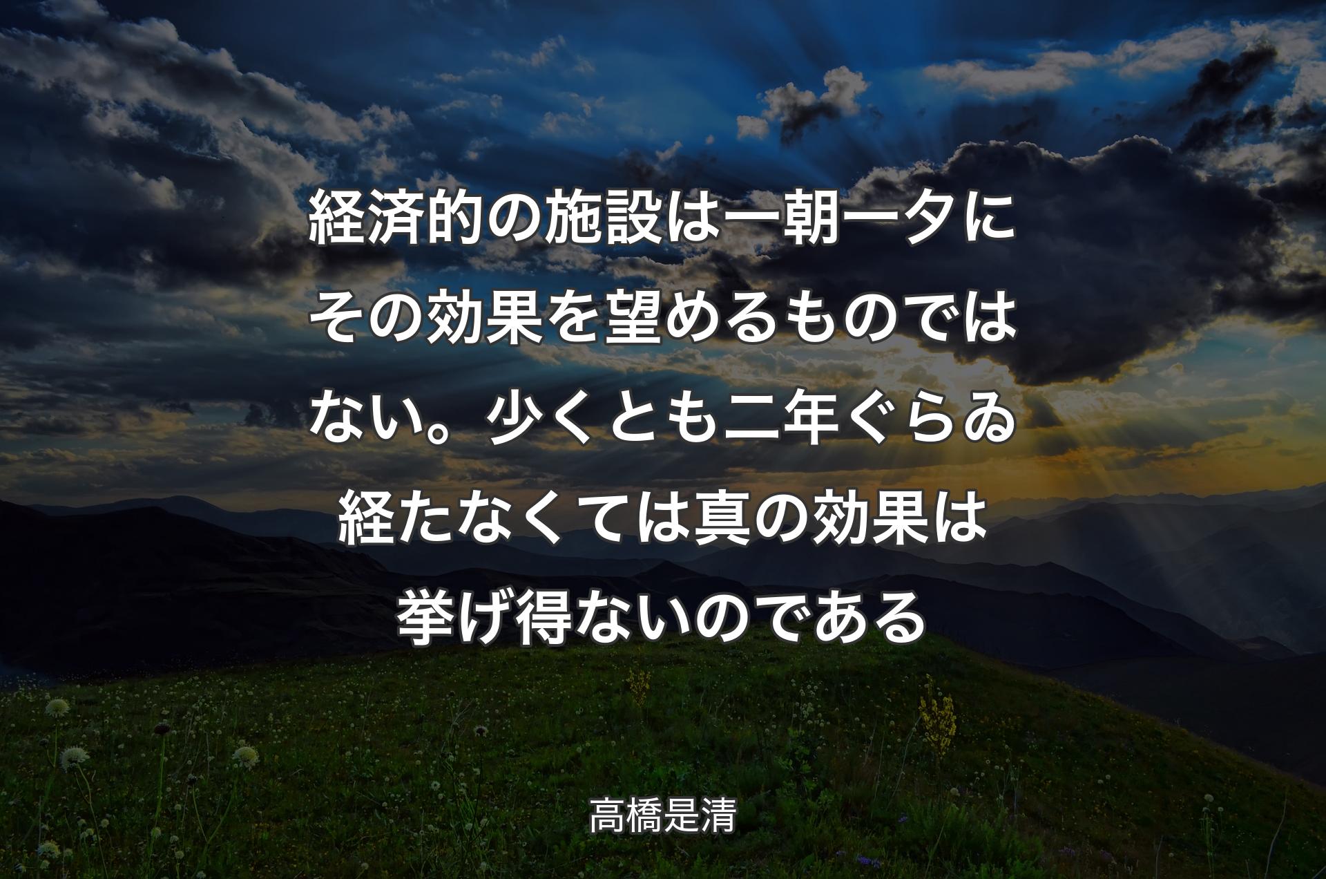 経済的の施設は一朝一夕にその効果を望めるものではない。少くとも二年ぐらゐ経たなくては真の効果は挙げ得ないのである - 高橋是清