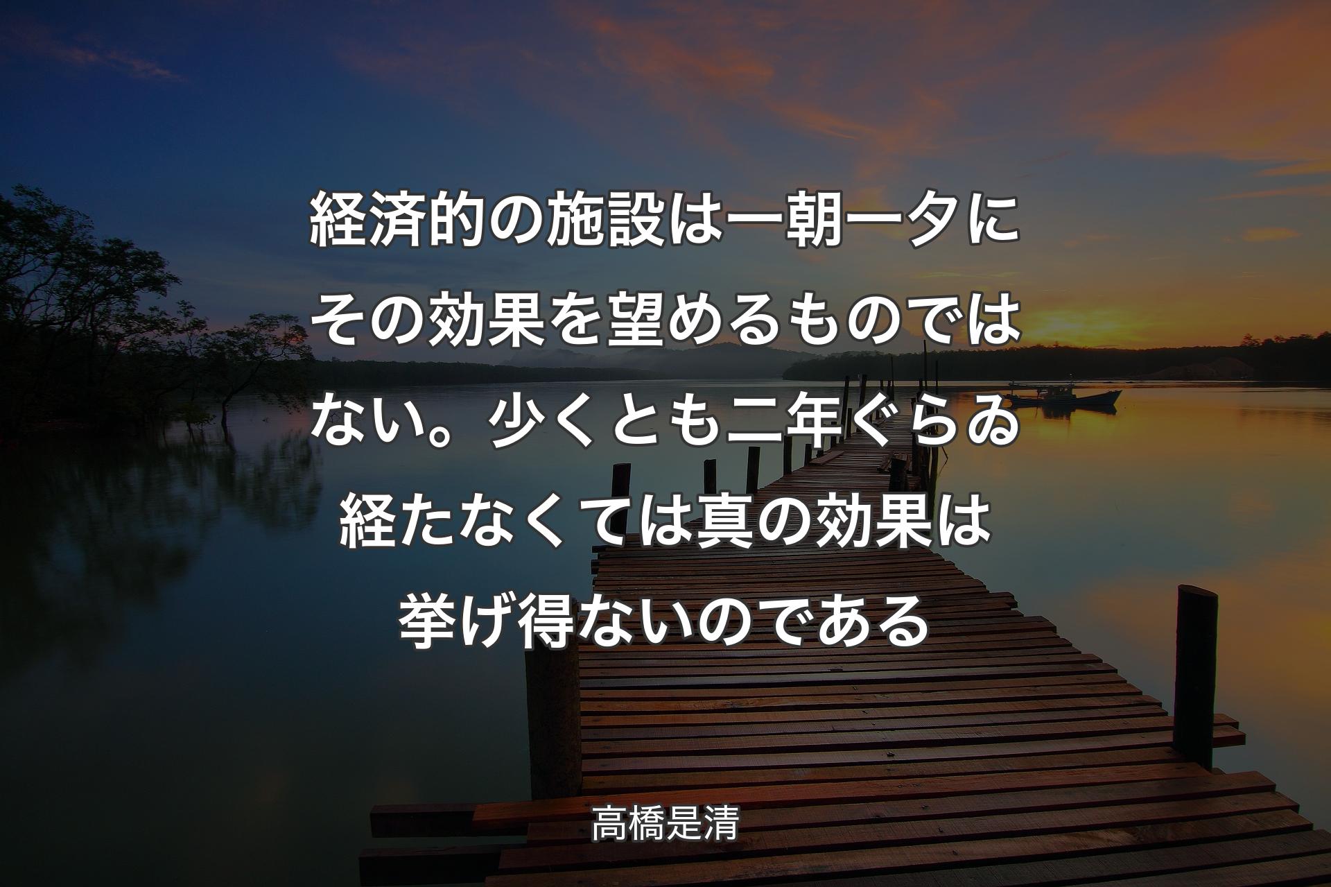 【背景3】経済的の施設は一朝一夕にその効果を望めるものではない。少くとも二年ぐらゐ経たなくては真の効果は挙げ得ないのである - 高橋是清