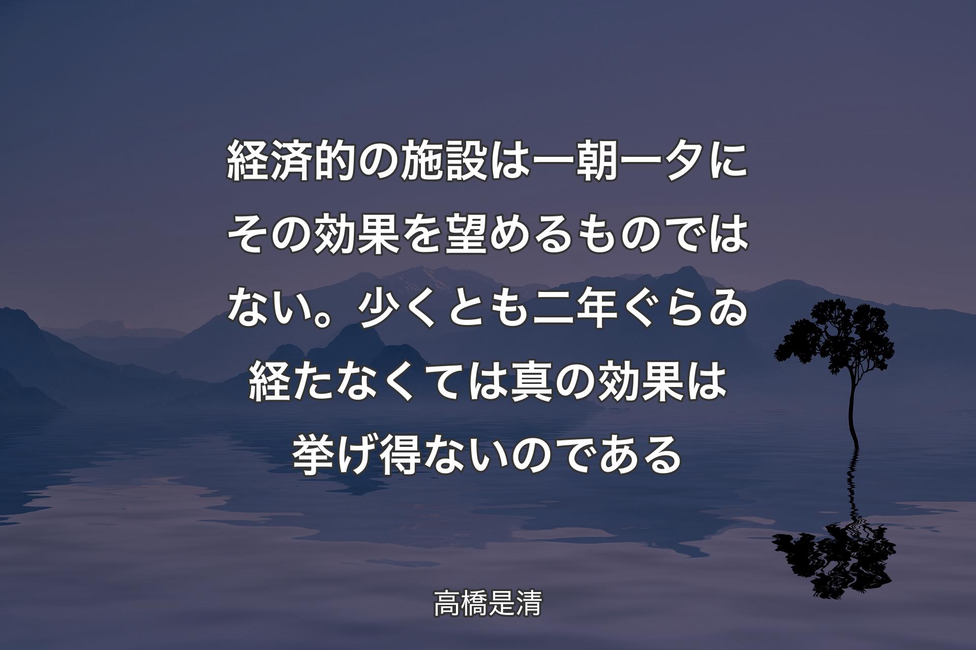 【背景4】経済的の施設は一朝一夕にその効果を望めるものではない。少くとも二年ぐらゐ経たなくては真の効果は挙げ得ないのである - 高橋是清