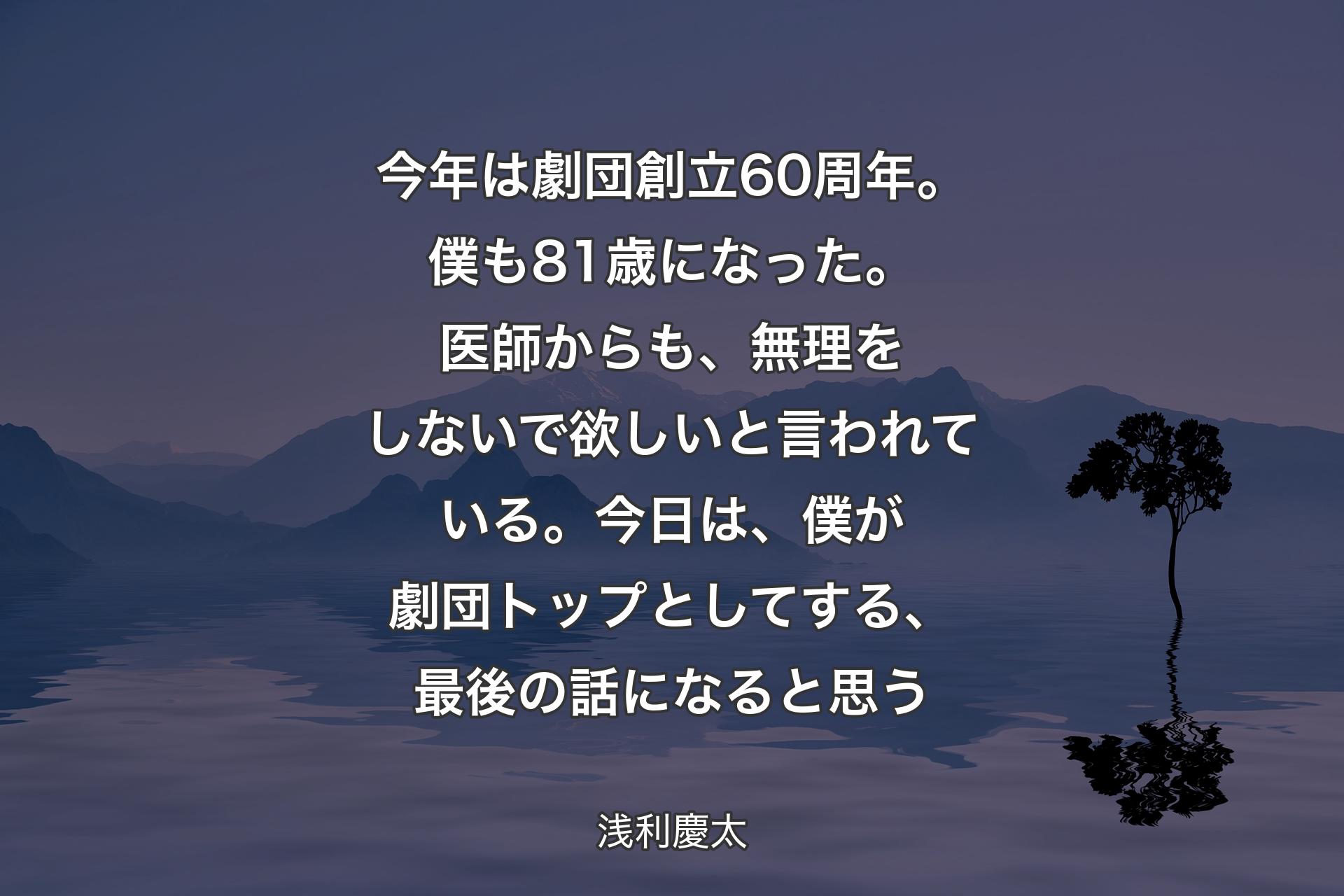 今年は劇団創立60周年。僕も81歳になった。医師からも、無理をしないで欲しいと言われている。今日は、僕が劇団トップとしてする、最�後の話になると思う - 浅利慶太