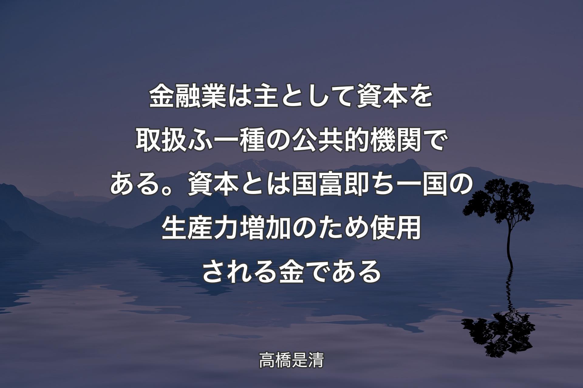 【背景4】金融業は主として資本を取扱ふ一種の公共的機関である。資本とは国富即ち一国の生産力増加のため使用される金である - 高橋是清