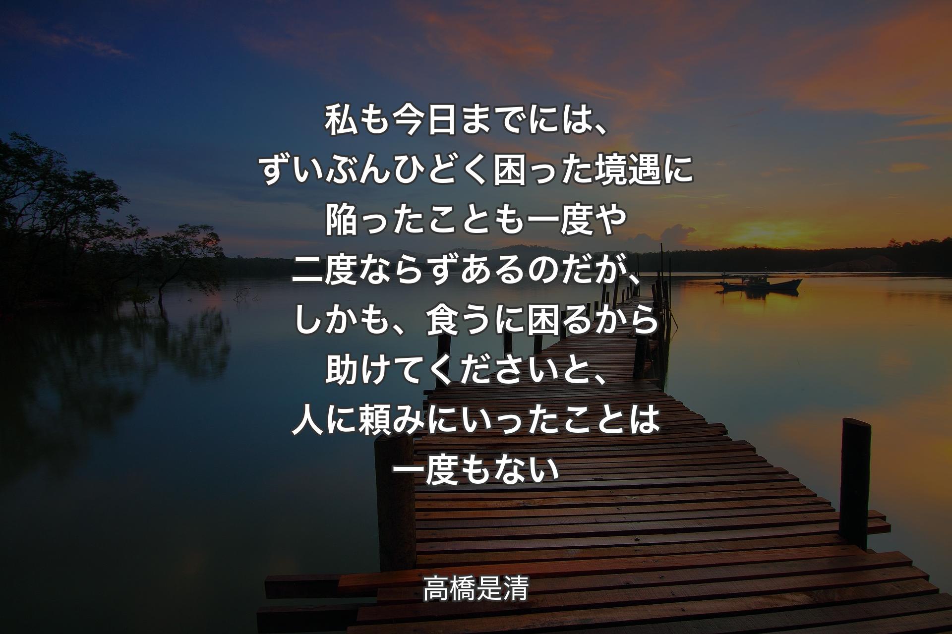 【背景3】私も今日までには、ずいぶんひどく困った境遇に陥ったことも一度や二度ならずあるのだが、しかも、食うに困るから助けてくださいと、人に頼みにいったことは一度もない - 高橋是清