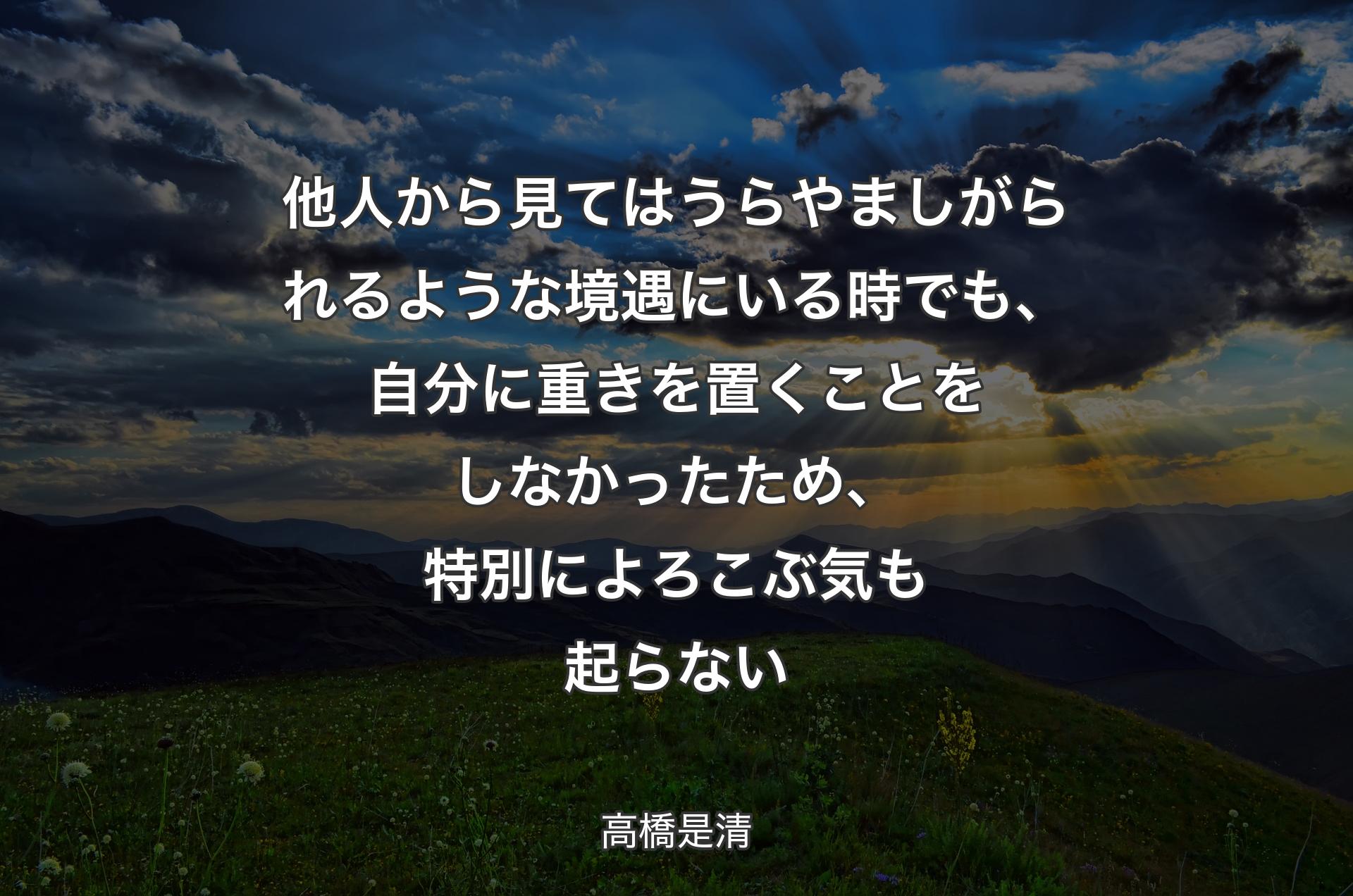 他人から見てはうらやましがられるような境遇にいる時でも、自分に重きを置くことをしなかったため、特別によろこぶ気も起らない - 高橋是清