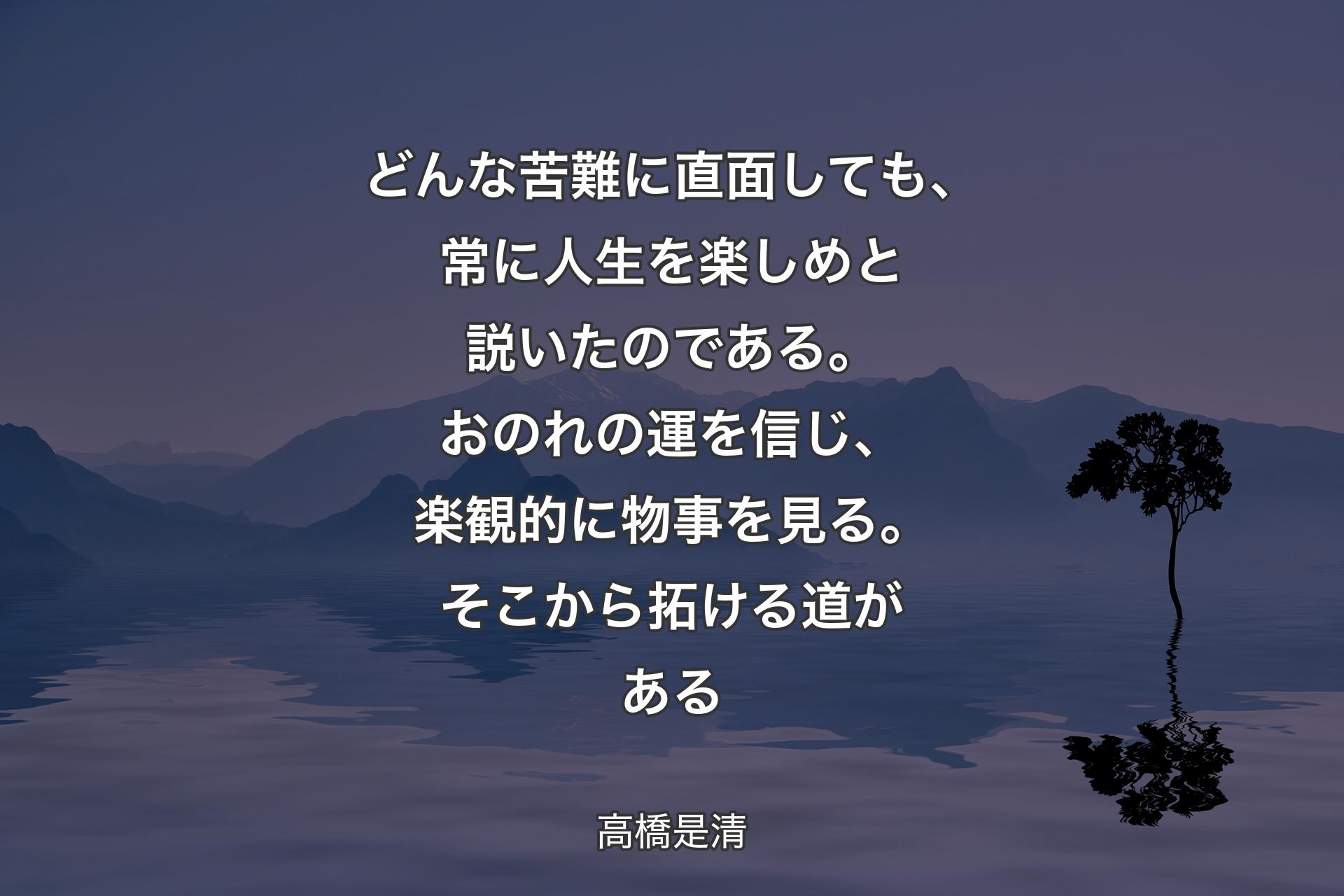 どんな苦難に直面しても、常に人生を楽しめと説いたのである。おのれの運を信じ、楽観的に物事を見る。そこから拓ける道がある - 高橋是清