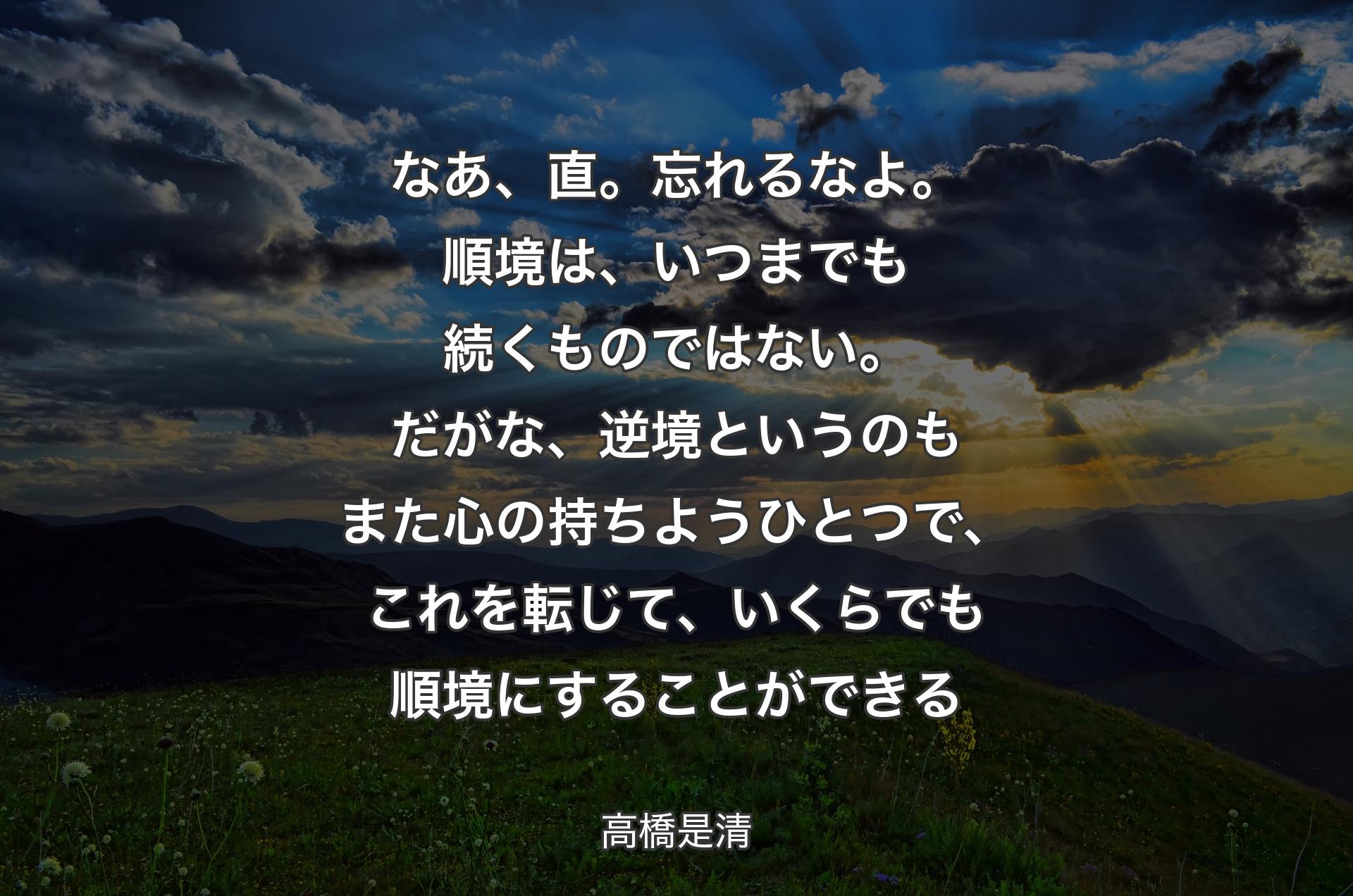 なあ、直。忘れるなよ。順境は、いつまでも続くものではない。だがな、逆境というのもまた心の持ちようひとつで、これを転じて、いくらでも順境にすることができる - 高橋是清