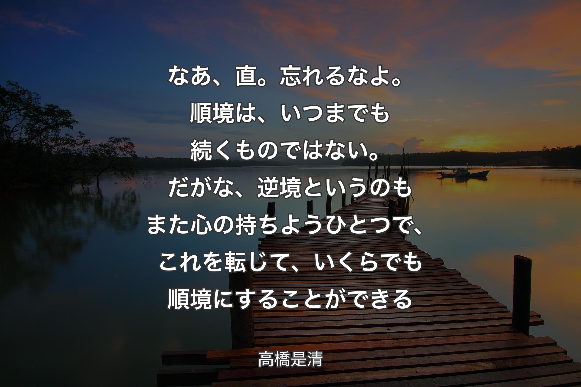 【背景3】なあ、直。忘れるなよ。順境は、いつまでも続くものではない。だがな、逆境というのもまた心の持ちようひとつで、これを転じて、いくらでも順境にすることができる - 高橋是清